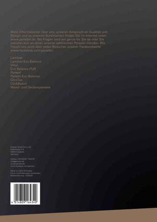 Mehr Informationen über uns, unseren Anspruch an Qualität und
Design und zu unseren Sortimenten finden Sie im Internet unter:
www.parador.de. Bei Fragen sind wir gerne für Sie da oder Sie
wenden sich an einen unserer zahlreichen Parador-Händler. Wir
freuen uns auch über jeden Besucher unserer Facebookseite
www.facebook.com/parador.
Laminat
Laminat Eco Balance
Vinyl
Eco Balance PUR
Parkett
Parkett Eco Balance
ClickTex
ClickBoard
Wand- und Deckenpaneele

Parador GmbH & Co. KG
Millenkamp 7–8
48653 Coesfeld
Germany
Hotline +49 (0)2541 736 678
info @ parador.de
www.parador.de
www.facebook.com/parador
Stand: 01 / 2014 © Parador
Irrtum und Änderungen vorbehalten
Medienkennung: 1530520

 