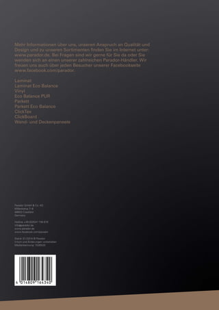 Mehr Informationen über uns, unseren Anspruch an Qualität und
Design und zu unseren Sortimenten ﬁnden Sie im Internet unter:
www.parador.de. Bei Fragen sind wir gerne für Sie da oder Sie
wenden sich an einen unserer zahlreichen Parador-Händler. Wir
freuen uns auch über jeden Besucher unserer Facebookseite
www.facebook.com/parador.
Laminat
Laminat Eco Balance
Vinyl
Eco Balance PUR
Parkett
Parkett Eco Balance
ClickTex
ClickBoard
Wand- und Deckenpaneele

Parador GmbH & Co. KG
Millenkamp 7–8
48653 Coesfeld
Germany
Hotline +49 (0)2541 736 678
info @ parador.de
www.parador.de
www.facebook.com/parador
Stand: 01 / 2014 © Parador
Irrtum und Änderungen vorbehalten
Medienkennung: 1530520

 