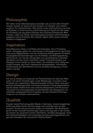 Philosophie
Wir haben einen Wertekompass entwickelt, der uns bei allen Entschei­
dungen anleitet. Er bestimmt das Handeln von Parador und verleiht
unserem Tun Verlässlichkeit. Dies gilt für unser Unternehmen und unse­
re Produkte. In ihnen kommt unsere Haltung zum Ausdruck: Wir leben
für Produkte, die aus jedem Zuhause das schönste Zuhause der Welt
machen. Liebe zum Detail, Entwicklungsbereitschaft und Erfindergeist
begleiten unsere Produkte. Wir arbeiten täglich dafür anspruchsvolle
Kunden zu begeistern.

Inspiration
Viele Menschen lieben und fühlen die Inspiration, die in Produkten
steckt. Deswegen geben wir viel Energie und Engagement in die Schöp­
fung neuer Möglichkeiten und die Umsetzung überzeugender Produkte.
Impulsgebende Entwicklungen aus Architektur und Wohngestaltung,
das Erspüren von Trends, Anregungen aus verschiedenen Lifestyles,
Handwerk und der Kunst inspirieren unsere Produktentwickler und
Designer immer wieder zu neuen Ideen. So entstehen auch völlig neu­
artige Produkte, die durch ungesehene Verlegeoptiken, individuelle
Kombinatorik der Oberflächen und ihre einfache Verlegung zu Trend­
settern werden.

Design
Für uns ist Design ein Ausdruck von Persönlichkeit: Es rückt den Men­
schen mit seinen Vorstellungen in den Mittelpunkt. Innovative neue
Produkte mit ungesehener Oberflächenoptik eröffnen dabei eine gren­
zenlose Gestaltungsvielfalt mit kompromissloser Fertigungsperfektion.
Garant dieser Vielfalt sind unser internes Designteam und die Zusam­
menarbeit mit herausragenden Persönlichkeiten der Designszene. So
entstehen außergewöhnliche Produkte, die den kreativen Führungs­
anspruch von Parador unterstreichen.

Qualität
Parador bietet Premiumqualität ›Made in Germany‹. Unsere langjährige
Erfahrung bildet hierfür die Grundlage und verbindet sich mit dem
Ansporn, Know-how permanent weiter zu entwickeln. Die Qualität be­
ginnt mit der Auswahl hochwertiger Garne und zeigt sich in den brillan­
ten Farben der gesamten textilen Oberfläche. Perfekte Übergänge, hohe
Schnittkantenfestigkeit und einzigartige Gestaltungsmöglichkeiten prä­
gen den Charakter der innovativen ClickTex Böden.

 