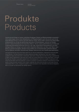 Parador Indoor

Laminat
Laminate ﬂooring

Produkte
Products
Laminat hat sich längst von seinen natürlichen Vorgängern Parkett und Massivholzdielen emanzipiert –
nicht zuletzt wegen seiner hohen Belastbarkeit und Pﬂegeleichtigkeit, durch die es sich auch für die
starke Beanspruchung in intensiv genutzten Räumen eignet. Heute erfährt Laminat eine höhere Wertschätzung denn je und gilt als ebenbürtige Alternative zu Echtholzböden. Laminat von Parador
kommt in dieser Entwicklung eine besondere Rolle zu. Durch unsere große Erfahrung mit Holz und
modernstes technisches Know-how sind wir in der Lage, authentische Interpretationen von hochwertigen Hölzern zu fertigen und auch andere klassische Materialien wie Stein oder Beton naturgetreu in Laminat umzusetzen. Darüber hinaus eröffnen wir mit fantasievollen graﬁschen Motiven
und mit Dekoren namhafter internationaler Designer faszinierende neue Gestaltungsmöglichkeiten.
Laminate ﬂooring has long since freed itself from its natural predecessors, engineered wood and solid
wood ﬂooring – not least because of its high resilience and easy maintenance, which also makes it
suitable for heavy duty demands in intensively used rooms. These days laminate ﬂooring is experiencing
a higher level of appreciation than ever and is seen as a worthy alternative to real wood ﬂoors. Laminate
ﬂooring from Parador is accorded a special role in this development. Due to our wealth of experience with
wood and the latest technical expertise, we are in a position to produce authentic interpretations of high
quality timbers and also transform other classic materials like stone and concrete into laminate ﬂooring
realistically. What is more, imaginative graphic motifs and decors from reputable international designers
allow us to open up fascinating new design options.

 