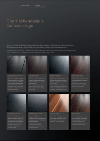 Parador Indoor

Laminat
Laminate ﬂooring

Oberﬂächendesign
Surface design

Neben einer Fülle an Dekoren überzeugt Parador Laminat durch vielfältige Oberﬂächen-Strukturen,
die im Zusammenspiel mit dem Dekor die authentische Wirkung des Bodens verstärken.
Besides a variety of decors, Parador laminate ﬂooring has an impressive range of different surface textures,
which, together with the decor, reinforce the authentic effect of the ﬂoor.

Authentische Struktur
authentic texture

Designstruktur
design texture

Eleganzstruktur
elegant texture

Feinholzstruktur
ﬁne-grained texture

Maserung und Äste des Dekors
werden aufgegriffen / Ausgeprägte Holzstruktur: fühlbar
natürlicher, echter Eindruck.
Grain and knots of the decor
are picked up on / Distinctive
wood texture: tangibly natural,
genuine impression.

Feine, universelle RillenstrukturPrägung: die streiﬁge DekorOptik wird fühlbar und optisch
unterstrichen.
Fine, universal groove texture
embossing: the stripy decor
look is tangibly and optically
underlined.

Betonte Bereiche mit Ästen und
Blumen verstärken die Natürlichkeit des Dekores – optisch
und fühlbar.
Areas emphasised with branchesa and ﬂowers enhance the
natural quality of the decor – in
an optical and tangible manner.

Dezente, feinporige Holzstruktur: lebendiger und zugleich
edler Look.
Discreet wood texture with
ﬁne pores: lively and at the
same time reﬁned look.

Gebürstete Struktur
brushed texture

Geﬂammte Struktur
ﬂamed texture

Glanzstruktur
shiny texture

Holzstruktur
wood texture

Angenehm natürliche Haptik
einer Holzstruktur durch die
Wirkung einer sandgestrahlten, gebürsteten Oberﬂäche.
Naturally pleasant feel of a
wood texture through the
effect of a sand-blasted,
brushed surface.

Porig-raue Oberﬂäche:
markante und ruhige Bereiche
unterstreichen die Rustikalität
der Steindekore.
Rough, porous surface:
striking and calm areas
underline the rustic quality of
the stone decors.

Besonders glatte Oberﬂäche:
luxuriöser, exklusiver Glanz
Particularly smooth surface:
luxurious, exclusive sheen.

Universelle Holzstruktur-Prägung: Eindruck von echtem
Holz, optisch und fühlbar
Universal wood texture
embossing: impression of real
wood, optical and tangible.

 