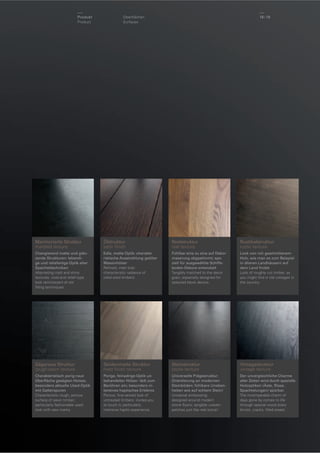 Produkt
Product

18 / 19

Oberﬂächen
Surfaces

Marmorierte Struktur
marbled texture

Ölstruktur
satin ﬁnish

Realstruktur
real texture

Rustikalstruktur
rustic texture

Changierend matte und glänzende Strukturen: lebendige und reliefartige Optik alter
Spachteltechniken
Alternating matt and shiny
textures: vivid and relief-type
look reminiscent of old
ﬁlling techniques.

Edle, matte Optik: charakteristische Ausstrahlung geölter
Massivhölzer
Reﬁned, matt look:
characteristic radiance of
oiled solid timbers.

Fühlbar eins zu eins auf Dekormaserung abgestimmt; speziell für ausgewählte Schiffsboden-Dekore entwickelt
Tangibly matched to the decor
grain; especially designed for
selected block decors.

Look von roh geschnittenem
Holz, wie man es zum Beispiel
in älteren Landhäusern auf
dem Land ﬁndet
Look of roughly cut timber, as
you might ﬁnd in old cottages in
the country.

Sägeraue Struktur
rough-sawn texture

Seidenmatte Struktur
matt ﬁnish texture

Steinstruktur
stone texture

Vintagestruktur
vintage texture

Charakteristisch porig-raue
Oberﬂäche gesägten Holzes;
besonders aktuelle Used-Optik
mit Gatterspuren
Characteristic rough, porous
surface of sawn timber;
particularly fashionable used
look with saw marks.

Porige, feinadrige Optik unbehandelter Hölzer: lädt zum
Berühren ein; besonders intensives haptisches Erlebnis
Porous, ﬁne-veined look of
untreated timbers: invites you
to touch it; particularly
intensive haptic experience.

Universelle Prägestruktur:
Orientierung an modernen
Steinböden; fühlbare Unebenheiten wie auf echtem Stein!
Universal embossing:
designed around modern
stone ﬂoors; tangible uneven
patches just like real stone!

Der unvergleichliche Charme
alter Zeiten wird durch spezielle
Holzoptiken (Äste, Risse,
Spachtelungen) spürbar.
The incomparable charm of
days gone by comes to life
through special wood looks
(knots, cracks, ﬁlled areas).

 