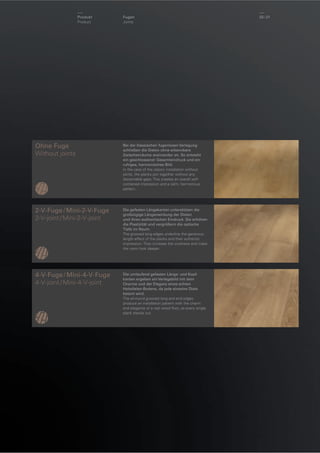 Produkt
Product

Fugen
Joints

Ohne Fuge
Without joints

Bei der klassischen fugenlosen Verlegung
schließen die Dielen ohne erkennbare
Zwischenräume aneinander an. So entsteht
ein geschlossener Gesamteindruck und ein
ruhiges, harmonisches Bild.
In the case of the classic installation without
joints, the planks join together without any
discernable gaps. This creates an overall selfcontained impression and a calm, harmonious
pattern.

2-V-Fuge / Mini-2-V-Fuge
2-V-joint / Mini-2-V-joint

Die gefasten Längskanten unterstützen die
großzügige Längenwirkung der Dielen
und ihren authentischen Eindruck. Sie erhöhen
die Plastizität und vergrößern die optische
Tiefe im Raum.
The grooved long edges underline the generous
length effect of the planks and their authentic
impression. They increase the vividness and make
the room look deeper.

4-V-Fuge / Mini-4-V-Fuge
4-V-joint / Mini-4-V-joint

Die umlaufend gefasten Längs- und Kopfkanten ergeben ein Verlegebild mit dem
Charme und der Eleganz eines echten
Holzdielen-Bodens, da jede einzelne Diele
betont wird.
The all-round grooved long and end edges
produce an installation pattern with the charm
and elegance of a real wood ﬂoor, as every single
plank stands out.

20 / 21

 