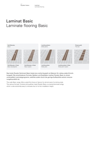 Parador Indoor

Laminat
Laminate ﬂooring

Laminat Basic
Laminate ﬂooring Basic

Schiffsboden
Block

Schiffsboden 2-Stab
Block doubleplank

Landhausdielen
Wide planks

Schiffsboden 3-Stab
Block 3-plank

Landhausdiele
Wide plank

Fliesenoptik
Tile look

Landhausdiele 2-Stab
Wide plank 2-plank

Das breite Parador Sortiment Basic bietet eine reiche Auswahl an Dekoren für nahezu jeden Einrichtungsstil. Die verschiedenen Formate, Optiken und Qualitäten machen Parador Basic zu einem
universellem Laminatpgrogramm, welches zudem durch die geringe Aufbauhöhe extrem renovierungsfreundlich ist.
The wide Basic range offers a plentiful choice of decors for almost every furnishing style.
The various formats, ﬁnishes and qualities make Parador Basic a universal laminate range,
which is also extremely easy to renovate due to its low installation height.

 