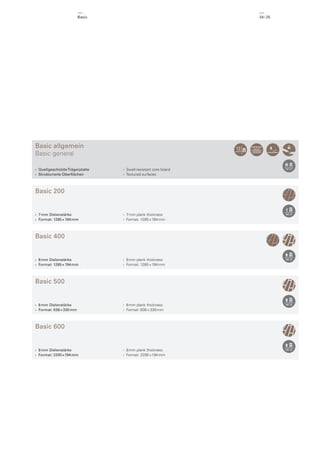Basic

24 / 25

Basic allgemein
Basic general
› Quellgeschützte Trägerplatte
› Strukturierte Oberﬂächen

› Swell-resistant core board
› Textured surfaces

Basic 200

› 7 mm Dielenstärke
› Format: 1285 × 194 mm

› 7 mm plank thickness
› Format: 1285 × 194 mm

Basic 400

› 8 mm Dielenstärke
› Format: 1285 × 194 mm

› 8 mm plank thickness
› Format: 1285 × 194 mm

Basic 500

› 8 mm Dielenstärke
› Format: 638 × 330 mm

› 8 mm plank thickness
› Format: 638 × 330 mm

Basic 600

› 8 mm Dielenstärke
› Format: 2200 × 194 mm

› 8 mm plank thickness
› Format: 2200 × 194 mm

 