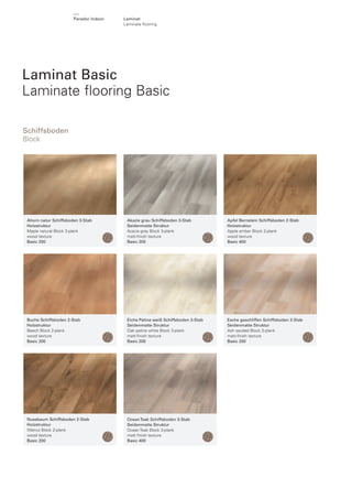 Parador Indoor

Laminat
Laminate ﬂooring

Laminat Basic
Laminate ﬂooring Basic
Schiffsboden
Block

Ahorn natur Schiffsboden 3-Stab
Holzstruktur
Maple natural Block 3-plank
wood texture
Basic 200

Akazie grau Schiffsboden 3-Stab
Seidenmatte Struktur
Acacia grey Block 3-plank
matt-ﬁnish texture
Basic 200

Apfel Bernstein Schiffsboden 2-Stab
Holzstruktur
Apple amber Block 2-plank
wood texture
Basic 400

Buche Schiffsboden 2-Stab
Holzstruktur
Beech Block 2-plank
wood texture
Basic 200

Eiche Patina weiß Schiffsboden 3-Stab
Seidenmatte Struktur
Oak patina white Block 3-plank
matt-ﬁnish texture
Basic 200

Esche geschliffen Schiffsboden 3-Stab
Seidenmatte Struktur
Ash sanded Block 3-plank
matt-ﬁnish texture
Basic 200

Nussbaum Schiffsboden 2-Stab
Holzstruktur
Walnut Block 2-plank
wood texture
Basic 200

Ocean Teak Schiffsboden 3-Stab
Seidenmatte Struktur
Ocean Teak Block 3-plank
matt ﬁnish texture
Basic 400

 