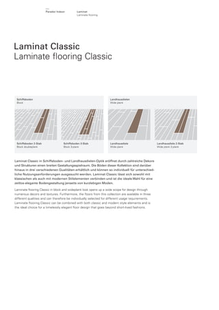 Parador Indoor

Laminat
Laminate ﬂooring

Laminat Classic
Laminate ﬂooring Classic

Schiffsboden
Block

Schiffsboden 2-Stab
Block doubleplank

Landhausdielen
Wide plank

Schiffsboden 3-Stab
Block 3-plank

Landhausdiele
Wide plank

Laminat Classic in Schiffsboden- und Landhausdielen-Optik eröffnet durch zahlreiche Dekore
und Strukturen einen breiten Gestaltungsspielraum. Die Böden dieser Kollektion sind darüber
hinaus in drei verschiedenen Qualitäten erhältlich und können so individuell für unterschiedliche Nutzungsanforderungen ausgesucht werden. Laminat Classic lässt sich sowohl mit
klassischen als auch mit modernen Stilelementen verbinden und ist die ideale Wahl für eine
zeitlos-elegante Bodengestaltung jenseits von kurzlebigen Moden.
Laminate ﬂooring Classic in block and wideplank look opens up a wide scope for design through
numerous decors and textures. Furthermore, the ﬂoors from this collection are available in three
different qualities and can therefore be individually selected for different usage requirements.
Laminate ﬂooring Classic can be combined with both classic and modern style elements and is
the ideal choice for a timelessly elegant ﬂoor design that goes beyond short-lived fashions.

Landhausdiele 2-Stab
Wide plank 2-plank

 