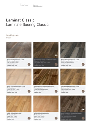 Parador Indoor

Laminat
Laminate ﬂooring

Laminat Classic
Laminate ﬂooring Classic
Schiffsboden
Block

Eiche Lava Schiffsboden 2-Stab
Seidenmatte Struktur
Oak lava Block 2-plank
matt-ﬁnish texture
Classic 1040, 1050

Eiche Vintage gesägt Schiffsboden 2-Stab
Sägeraue Struktur
Oak Vintage sawn Block 2-plank
rough-sawn texture
Classic 1040, 1050

Emory Eiche Schiffsboden 2-Stab
Seidenmatte Struktur
Emory oak Block 2-plank
matt-ﬁnish texture
Classic 1040, 1050

Esche tropic Schiffsboden 2-Stab
Feinholzstruktur
Tropic ash Block 2-plank
ﬁne-grained texture
Classic 1040, 1050

Felsen-Walnuss Schiffsboden 2-Stab
Feinholzstruktur
Texas walnut Block 2-plank
ﬁne-grained texture
Classic 1060

Lärche antik Schiffsboden 2-Stab
Designstruktur
Larch antique Block 2-plank
design texture
Classic 1040

Zeder Schiffsboden 2-Stab
Feinholzstruktur
Cedar Block 2-plank
ﬁne-grained texture
Classic 1040

Buche Schiffsboden 3-Stab
Feinholzstruktur
Beech Block 3-plank
ﬁne-grained texture
Classic 1040

Eiche grau-braun Schiffsboden 3-Stab
Seidenmatte Struktur
Oak greybrown Block 3-plank
matt-ﬁnish texture
Classic 1040, 1050

 