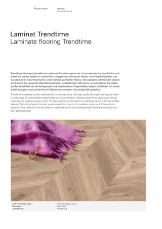 Parador Indoor

Laminat
Laminate ﬂooring

Laminat Trendtime
Laminate ﬂooring Trendtime

Trendtime übersetzt aktuelle internationale Einrichtungstrends in hochwertige Laminatböden und
bietet ein breites Spektrum authentisch umgesetzter exklusiver Hölzer, individueller Optiken, ausdrucksstarker Naturmaterialien und kreativer graﬁscher Motive. Die optische Echtheit der Dekore
wird durch die passende Oberﬂächenstruktur unterstrichen. Mit sechs verschiedenen Formaten,
großer Variabilität bei der Verlegeoptik und verschiedenen Fugenbildern lassen sich Böden mit dieser
Kollektion ganz nach persönlichem Geschmack attraktiv und zeitgemäß gestalten.
Trendtime translates current international furnishing trends into high quality laminate ﬂooring and offers
a wide range of authentically implemented exclusive timbers, individual looks from expressive natural
materials and creative graphic motifs. The genuine look of the decors is underlined by the matching surface
texture. With six different formats, great versatility in terms of installation looks and different joint
patterns, this collection can be used to create attractive and contemporary floors according to your
own personal taste.

Eiche Versailles natur
Ölstruktur
Trendtime 8

Eiche Versailles natural
satin ﬁnish
Trendtime 8

 