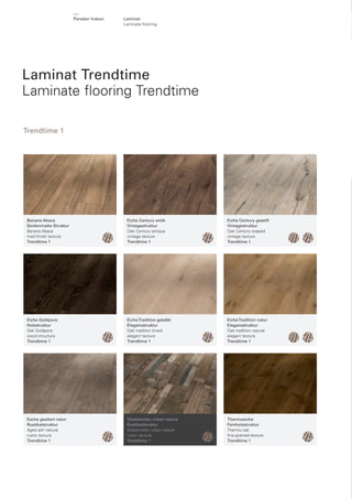 Parador Indoor

Laminat
Laminate ﬂ ooring

Laminat Trendtime
Laminate ﬂooring Trendtime
Trendtime 1

Banane Abaca
Seidenmatte Struktur
Banana Abaca
matt-ﬁnish texture
Trendtime 1

Eiche Century antik
Vintagestruktur
Oak Century antique
vintage texture
Trendtime 1

Eiche Century geseift
Vintagestruktur
Oak Century soaped
vintage texture
Trendtime 1

Eiche Goldpore
Holzstruktur
Oak Goldpore
wood structure
Trendtime 1

Eiche Tradition gekälkt
Eleganzstruktur
Oak tradition limed
elegant texture
Trendtime 1

Eiche Tradition natur
Eleganzstruktur
Oak tradition natural
elegant texture
Trendtime 1

Esche gealtert natur
Rustikalstruktur
Aged ash natural
rustic texture
Trendtime 1

Globetrotter urban nature
Rustikalstruktur
Globetrotter urban nature
rustic texture
Trendtime 1

Thermoeiche
Feinholzstruktur
Thermo oak
ﬁne-grained-texture
Trendtime 1

 