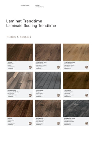 Parador Indoor

Laminat
Laminate ﬂ ooring

Laminat Trendtime
Laminate ﬂooring Trendtime
Trendtime 1 / Trendtime 2

Walnuss
Holzstruktur
Walnut
wood texture
Trendtime 1

Eiche Century antik
Vintagestruktur
Oak Century antique
vintage texture
Trendtime 2

Eiche Tradition natur
Eleganzstruktur
Oak tradition natural
elegant texture
Trendtime 2

Esche Kontrast
Seidenmatte Struktur
Ash Kontrast
matt-ﬁnish texture
Trendtime 2

Letters Black
Minipearl
Letters Black
minipearl
Trendtime 2

Thermoeiche
Feinholzstruktur
Thermo oak
ﬁne-grained-texture
Trendtime 2

Walnuss
Holzstruktur
Walnut
wood texture
Trendtime 2

Wine & Fruits
Rustikalstruktur
Wine & Fruits
rustic texture
Trendtime 2

Wine & Fruits black
Rustikalstruktur
Wine & Fruits black
rustic texture
Trendtime 2

 