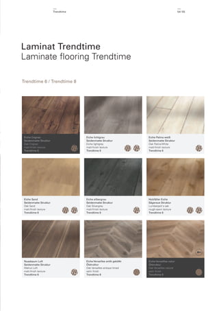 Trendtime

54 / 55

Laminat Trendtime
Laminate ﬂooring Trendtime
Trendtime 6 / Trendtime 8

Eiche Cognac
Seidenmatte Struktur
Oak Cognac
matt-ﬁnish texture
Trendtime 6

Eiche lichtgrau
Seidenmatte Struktur
Eiche lightgrey
matt-ﬁnish texture
Trendtime 6

Eiche Patina weiß
Seidenmatte Struktur
Oak Patina White
matt-ﬁnish texture
Trendtime 6

Eiche Sand
Seidenmatte Struktur
Oak Sand
matt-ﬁnish texture
Trendtime 6

Eiche silbergrau
Seidenmatte Struktur
Oak Silvergrey
matt-ﬁnish texture
Trendtime 6

Holzfäller Eiche
Sägeraue Struktur
Lumberjack's oak
rough-sawn texture
Trendtime 6

Nussbaum Loft
Seidenmatte Struktur
Walnut Loft
matt-ﬁnish texture
Trendtime 6

Eiche Versailles antik gekälkt
Ölstruktur
Oak Versailles antique limed
satin ﬁnish
Trendtime 8

Eiche Versailles natur
Ölstruktur
Oak Versailles natural
satin ﬁnish
Trendtime 8

 