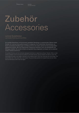 Parador Indoor

Laminat
Laminate ﬂooring

Zubehör
Accessories
Laminat Sockelleisten
Laminate ﬂooring end proﬁles
Für perfekte Abschlüsse und harmonisch gestaltete Übergänge zu angrenzenden Flächen bietet
Parador für Laminat eine große Auswahl an eleganten und funktionalen Sockelleisten an.
Durch verschiedene Proﬁlierungen und Dekore können die Leisten optimal auf das jeweilige Dekor
abgestimmt werden. Mit ihrer patentierten Cliptechnik erleichtern auch die Sockelleisten die
Montage erheblich. Sie werden einfach auf spezielle Clips aufgesteckt und lassen sich so jederzeit
wieder mühelos abnehmen.
For perfect ﬁnishes and harmoniously designed transitions to adjoining surfaces, Parador offers a wide
choice of elegant and functional end proﬁles for laminate ﬂooring. Various shapes and decors mean that
the proﬁles are able to be ideally matched to the relevant decor. With their patented clip technology, the
end proﬁles also make assembly much easier. They are simply pushed onto special clips and can therefore be effortlessly taken back off again.

 