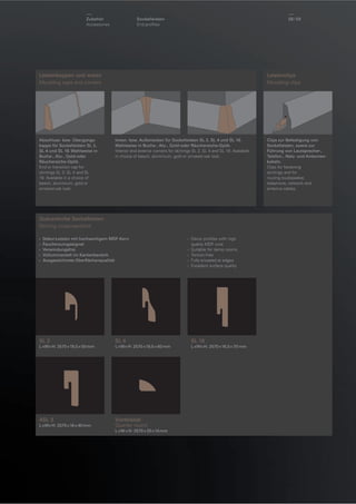 Zubehör
Accessoires

Sockelleisten
End proﬁles

58 / 59

Leistenkappen und -ecken
Moulding caps and corners

Abschluss- bzw. Übergangskappe für Sockelleisten SL 2,
SL 4 und SL 18. Wahlweise in
Buche-, Alu-, Gold-oder
Räuchereiche-Optik.
End or transition cap for
skirtings SL 2, SL 4 and SL
18. Available in a choice of
beech, aluminium, gold or
smoked oak look.

Leistenclips
Moulding clips

Innen- bzw. Außenecken für Sockelleisten SL 2, SL 4 und SL 18.
Wahlweise in Buche-, Alu-, Gold-oder Räuchereiche-Optik.
Interior and exterior corners for skirtings SL 2, SL 4 and SL 18. Available
in choice of beech, aluminium, gold or smoked oak look.

Querschnitte Sockelleisten
Skirting cross-sections
›
›
›
›
›

Dekor-Leisten mit hochwertigem MDF-Kern
Feuchtraumgeeignet
Verwindungsfrei
Vollummantelt im Kantenbereich
Ausgezeichnete Oberﬂächenqualität

› Decor proﬁles with high
quality MDF core
› Suitable for damp rooms
› Torsion-free
› Fully encased at edges
› Excellent surface quality

SL 2

SL 4

SL 18

L ×W× H: 2570 × 19,5 × 50 mm

L ×W× H: 2570 × 19,5 × 60 mm

L ×W× H: 2570 × 16,5 × 70 mm

40

16

ASL 3
L ×W× H: 2570 × 16 × 40 mm

Viertelstab
Quarter round
L × W × H: 2570 × 20 × 14 mm

Clips zur Befestigung von
Sockelleisten, sowie zur
Führung von Lautsprecher-,
Telefon-, Netz- und Antennenkabeln.
Clips for fastening
skirtings and for
routing loudspeaker,
telephone, network and
antenna cables.

 
