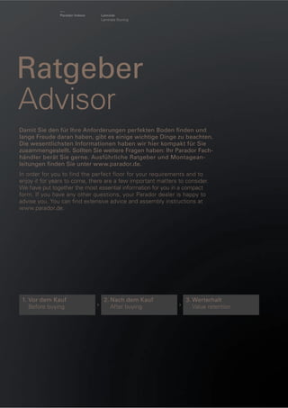 Parador Indoor

Laminat
Laminate ﬂooring

Ratgeber
Advisor
Damit Sie den für Ihre Anforderungen perfekten Boden ﬁnden und
lange Freude daran haben, gibt es einige wichtige Dinge zu beachten.
Die wesentlichsten Informationen haben wir hier kompakt für Sie
zusammengestellt. Sollten Sie weitere Fragen haben: Ihr Parador Fachhändler berät Sie gerne. Ausführliche Ratgeber und Montageanleitungen ﬁnden Sie unter www.parador.de.
In order for you to find the perfect floor for your requirements and to
enjoy it for years to come, there are a few important matters to consider.
We have put together the most essential information for you in a compact
form. If you have any other questions, your Parador dealer is happy to
advise you. You can ﬁnd extensive advice and assembly instructions at
www.parador.de.

1. Vor dem Kauf
Before buying

›

2. Nach dem Kauf
After buying

›

3. Werterhalt
Value retention

 