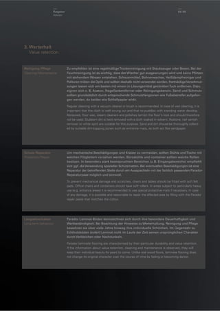 Ratgeber
Advisor

64 / 65

3. Werterhalt
Value retention

Reinigung / Pﬂege
Cleaning / Maintenance

Zu empfehlen ist eine regelmäßige Trockenreinigung mit Staubsauger oder Besen. Bei der
Feuchtreinigung ist es wichtig, dass der Wischer gut ausgewrungen wird und keine Pfützen
mit stehendem Wasser entstehen. Scheuermittel, Bohnerwachse, Heißdampfreiniger und
Polituren trüben die Optik und sollten deshalb nicht verwendet werden. Hartnäckige Verschmutzungen lassen sich am besten mit einem in Lösungsmittel getränkten Tuch entfernen. Dazu
eignen sich z. B. Aceton, Nagellackentferner oder Reinigungsbenzin. Sand und Schmutz
sollten grundsätzlich durch entsprechende Schmutzfangzonen wie Fußabstreifer aufgefangen werden, da beides wie Schleifpapier wirkt.
Regular cleaning with a vacuum cleaner or brush is recommended. In case of wet cleaning, it is
important that the cloth is well wrung out and that no puddles with standing water develop.
Abrasives, ﬂoor wax, steam cleaners and polishes tarnish the ﬂoor's look and should therefore
not be used. Stubborn dirt is best removed with a cloth soaked in solvent. Acetone, nail varnish
remover or white spirit are suitable for this purpose. Sand and dirt should be thoroughly collected by suitable dirt-trapping zones such as entrance mats, as both act like sandpaper.

Schutz / Reparatur
Protection / Repair

Um mechanische Beschädigungen und Kratzer zu vermeiden, sollten Stühle und Tische mit
weichen Filzgleitern versehen werden. Bürostühle und -container sollten weiche Rollen
besitzen. In besonders stark beanspruchten Bereichen (z. B. Eingangsbereiche) empﬁehlt
sich ggf. die Verwendung spezieller Schutzmatten. Bei eventuellen Beschädigungen ist eine
Reparatur der betreffenden Stelle durch ein Ausspachteln mit der farblich passenden ParadorReparaturpase möglich und sinnvoll.
To prevent mechanical damage and scratches, chairs and tables should be ﬁtted with soft felt
pads. Ofﬁce chairs and containers should have soft rollers. In areas subject to particularly heavy
use (e.g. entrance areas) it is recommended to use special protective mats if necessary. In case
of any damage, it is possible and reasonable to repair the affected area by ﬁlling with the Parador
repair paste that matches the colour.

Langzeitverhalten
Long-term behaviour

Parador Laminat-Böden kennzeichnen sich durch ihre besondere Dauerhaftigkeit und
Wertbeständigkeit. Bei Beachtung der Hinweise zu Werterhaltung, Reinigung und Pﬂege
bewahren sie über viele Jahre hinweg ihre individuelle Schönheit. Im Gegensatz zu
Echtholzböden ändert Laminat nicht im Laufe der Zeit seinen ursprünglichen Charakter
durch Verbleichen oder Nachdunkeln.
Parador laminate ﬂooring are characterised by their particular durability and value retention.
If the information about value retention, cleaning and maintenance is observed, they will
keep their individual beauty for years to come. Unlike real wood ﬂoors, laminate ﬂooring does
not change its original character over the course of time by fading or becoming darker.

 