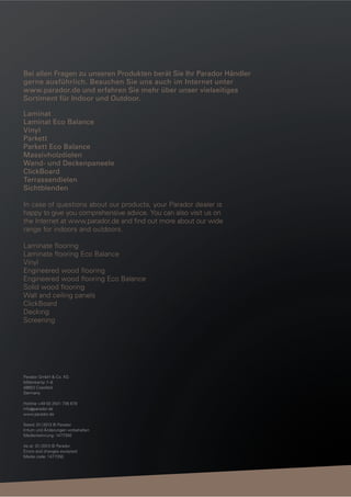 Bei allen Fragen zu unseren Produkten berät Sie Ihr Parador Händler
gerne ausführlich. Besuchen Sie uns auch im Internet unter
www.parador.de und erfahren Sie mehr über unser vielseitiges
Sortiment für Indoor und Outdoor.
Laminat
Laminat Eco Balance
Vinyl
Parkett
Parkett Eco Balance
Massivholzdielen
Wand- und Deckenpaneele
ClickBoard
Terrassendielen
Sichtblenden
In case of questions about our products, your Parador dealer is
happy to give you comprehensive advice. You can also visit us on
the Internet at www.parador.de and ﬁnd out more about our wide
range for indoors and outdoors.
Laminate ﬂooring
Laminate ﬂooring Eco Balance
Vinyl
Engineered wood ﬂooring
Engineered wood ﬂooring Eco Balance
Solid wood ﬂooring
Wall and ceiling panels
ClickBoard
Decking
Screening

Parador GmbH & Co. KG
Millenkamp 7–8
48653 Coesfeld
Germany
Hotline +49 (0) 2541 736 678
info@parador.de
www.parador.de
Stand: 01 / 2013 © Parador
Irrtum und Änderungen vorbehalten
Medienkennung: 1477350
As at: 01 / 2013 © Parador
Errors and changes excepted
Media code: 1477350

 