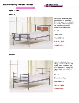 Untuk Pesanan Hubungi :0172040533 / 0172740533
                                                         Q-deco Home Design
                                                         http://q-deco.blogspot.com

         SINGLE BED                                                                     
         CAMILLA 

                                                                         Stylish metal bed with wooden 
                                                                         inset panels in the headboard. 
                                                                         38mm tubing, complimented with 
                                                                         four wooden end caps. Exquisite 
                                                                         bed with high quality finish. 
                                                                         Sprung wooden slated base. 

                                                                         Size : 3ft 

                                                                         Colour : Silver 

                                                                         Price : RM 257.00  

                                                                         NOW RM 179.00 

                                                                         FREE DELIVERY ! 

                                                                      

          

         LINCOLN 

          

                                                                         Metal frame bed with 38mm 
                                                                         tubing, complimented with solid 
                                                                         flat bar inserts in the head and 
                                                                         footboard. Includes four wooden 
                                                                         top caps. Sprung wooden slated 
                                                                         base. 

                                                                         Size : 3ft 

                                                                         Colour : Silver, Black. 

                                                                         Price : RM 236.00  

                                                                         NOW RM 171.00 

                                                                         FREE DELIVERY ! 

                                                                      
 