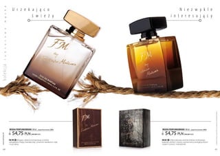 a

                     U r z e k a j ą c o                                                 N i e z w y k l e
           k



                               ś w i e ż y                                          i n t e r e s u j ą c y
ko lekc ja s
           ę
           m
           a
           w
           o
           s
           u
           s
           k
           u
           l




                                                                                                                                    Produkty FM są oryginalnymi produktami FM GROUP World
                  woda PERFUMowana 100 ml           (zaperfumowanie 16%)   woda PERFUMowana 100 ml           (zaperfumowanie 16%)


                     54,75 pln                                                54,75 pln
 www.perfumy.fm




                                          | 547,50 Pln/1l                                          | 547,50 Pln/1l

                  FM 199 | Bogata i złożona kompozycja, w której           FM 301 | zdecydowany aromat drzewa cedrowego,
                  odnajdziesz miętę, mandarynkę, cynamon, kardamon, różę   kolendry, ambry i żywicy, wzmocniony energetycznymi
                  i nuty skóry.                                            nutami cytryny i mandarynki.

    40                                                                                                                              41
 