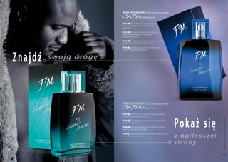a
           k

                                           woda PERFUMowana 100 ml              (zaperfumowanie 16%)


                                              54,75 pln
           s



                                                                      | 547,50 Pln/1l
           ę
           m




                                           FM 151   | Wyrafinowany aromat piżma,
                                           bursztynu, rozmarynu i afrykańskiego
                                           geranium.
           a




                                           FM 152    | Starannie dobrana kompozycja,
                                           harmonijnie łącząca nuty korzenne
           w




                                           z białym pieprzem.
           o




                                           FM 155  | Łatwo uzależniająca, luksusowa woń
           s




                                           kardamonu, szafranu oraz pelargonii.
           u




                                           FM 156 | Oryginalny zapach czarnej paczuli,




                  Znaj d ź
                                           mango i hebanowego piżma.
           s




                             swoją drogę
ko lekc ja k
           u
           l




                                           woda PERFUMowana 100 ml              (zaperfumowanie 16%)


                                              54,75 pln               | 547,50 Pln/1l

                                           FM 158 | Aromatyczny olejek z łodyg i liści gorzkiej




                                                                                                       Po k aż się
                                           pomarańczy oraz liści geranium.




                                                                                                                      Produkty FM są oryginalnymi produktami FM GROUP World
                                           FM 159    | Uwodzicielski i gorący aromat cytrusów,
                                           paproci i wetiweru.

                                           FM 160   | Łagodny aromat liści pomidora, czarnej
                                           porzeczki i wodnych kwiatów.


                                                                                                       z najlepszej
                                           FM 169 | Relaksujący aromat sycylijskiej mandarynki
                                           i korzennych przypraw.
 www.perfumy.fm




                                                                                                       strony

    44                                                                                                                45
 