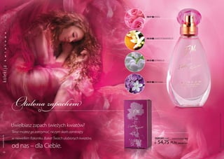 a
           k
           s



                                                                              FM 217   | RóŻA
           m
           a
           d
           a
           w




                                                                              FM 218   | kWiAT POMARAŃczY
           o
           t
           a
           i
           w




                                                                              FM 213   | kOnWAliA
ko lekc ja k




                                                                              FM 211   | Bez (lilak)




                  Otulona zapachem




                                                                                                                                 Produkty FM są oryginalnymi produktami FM GROUP World
                  Uwielbiasz zapach świeżych kwiatów?
                  Teraz możesz go zatrzymać, niczym skarb zamknięty
 www.perfumy.fm




                  w niewielkim flakoniku. Bukiet Twoich ulubionych kwiatów,             PERFUMY 50 ml   (zaperfumowanie 20%)

                                                                                            54,75 pln
                  od nas – dla ciebie.
                                                                                                              | 1095,00 Pln/1l



    46                                                                                                                           47
 