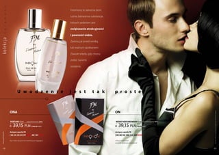 y

                                                                   Feromony to sekretna broń.
           n
           o



                                                                   lotne, bezwonne substancje,
           m




                                                                   których zadaniem jest
           o
           r




                                                                   zwiększanie atrakcyjności
           e
           f




                                                                   i pewności siebie.
ko lekc ja




                                                                   zastosuj je przed randką

                                                                   lub ważnym spotkaniem.

                                                                   zawsze wtedy, gdy chcesz

                                                                   zrobić na kimś

                                                                   wrażenie.




                            U w o d z e n i e                      j e s t            t a k      p r o s t e



                  ona                                                                            on




                                                                                                                                                                 Produkty FM są oryginalnymi produktami FM GROUP World
                  PERFUMY 30 ml         (zaperfumowanie 20%)                                     woda PERFUMowana 50 ml                   (zaperfumowanie 16%)


                      39,15 pln               | 1305,00 Pln/1l                                       39,15 pln                | 783,00 Pln/1l

                  dostępne zapachy FM                                                            dostępne zapachy FM
 www.perfumy.fm




                  | 18f, 23f, 33f, 81f, 97f new!, 98f, 101f new!                                 | 52f, 56f, 94f, 120f, 134f, 209f new!

                  byś stała się jeszcze bardziej pociągająca                                     żebyś wzbudzał
                                                                                                 jeszcze większe pożądanie

    48                                                                                                                                                           49
 