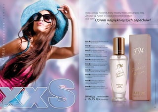 a
           k
           s




                  Mały, uroczy flakonik, który możesz mieć zawsze pod ręką.
           m




                  Zmieści się nawet w Twojej niewielkiej torebce.
           a




                  A w nim?
                                    Ogrom najpiękniejszych zapachów!
           d
           a
           n
           z
           c
           y
           s
           a




                  FM 231 | Rozkosznie chłodna woń róż,
           l




                  jaśminu i lilii wodnych.
           k




                  FM 232 | najpiękniejsze zapachy
                  piwonii, świeżych liści fiołka i róży Baie.
ko lekc ja




                  FM 233 | Urzekające połączenie
                  mandarynki, białych kwiatów i wanilii.

                  FM 234 | naturalny aromat
                  herbacianych róż, tulipanów i irysów.

                  FM 235 | Wyrafinowany zapach
                  kardamonu, fiołka i liści pomarańczy.

                  FM 236 | Odrobinę kokieteryjna woń
                  pomarańczy, grejpfruta, tajskiej lilii,
                  gardenii i fiołka.

                  FM 237 | Prowokujące i zalotne nuty
                  piwonii, czarnej porzeczki i wanilii.

                  FM 238 | nietypowy bukiet z kwiatów
                  pomarańczy, hiacyntów, tuberozy
                  i goździków.

                  FM 239 | Wibrujący, intensywny




                                                                              Produkty FM są oryginalnymi produktami FM GROUP World
                  zapach irysa, cejlońskiej herbaty
                  i leśnych dzwonków.

                  FM 240 | kuszący aromat dzikich
                  truskawek podkreślony kwiatami wiśni
                  i jaśminu.
 www.perfumy.fm




                  PERFUMY 15 ml         (zaperfumowanie 20%)


                     16,75 pln                | 1116,67 Pln/1l




    54                                                                        55
 