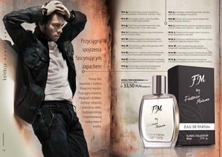 a
           k

                                            FM 43 | energetyzujący zapach kardamonu,             FM 83 | Urzekający aromat bergamotki, odrobina
                                            różowego pieprzu, mandarynki, kolendry i frezji.     papirusu i pociągające tony piżma.
           s
           ę




                                            FM 52 | Porywający zapach cytrusów, jabłka,          FM 93 | nowoczesny, żywy zapach bergamotki,
                                            cynamonu i korzennego goździka.                      imbiru, lawendy i bluszczu.
           m




                                            FM 54 | Tajemniczy aromat bergamotki, mięty,         FM 94 | Akord koloński, drzewo sandałowe, paczula,
                                            szałwii, lawendy, cedru i mchu dębowego.             wetiwer, ambra, mech dębowy – zapach zwycięstwa.
           a




                                            FM 56 | Rozpalający zmysły wyciąg z wiciokrzewu,     FM 110 | Połączone siły wanilii, piżma, bursztynu,
           n




                                            jałowca, żywicy i cedru.                             kwiatu pomarańczy i konwalii.
           z




                     Przyciągnij
                                            FM 57 | Rajska kompozycja stworzona z jabłka,        FM 120 | Szyprowy zapach łączący świeżość cytryny
           c




                                            śliwki, cynamonu, pieprzu oraz jamajskiego rumu.     i grejpfruta z głęboką nutą bursztynu.
           y




                                            FM 60    | Pomarańcza, mięta, imbir, galanga, mech   FM 133  | lekki, niezobowiązujący aromat

                      spojrzenia            i piżmo. zapach wolności.                            bergamotki i pomarańczy oraz morskiej bryzy.
           s
           a




                                            FM 64 | elegancki i zmysłowy aromat mandarynki,      FM 134 | zniewalający zapach mandarynki, gorzkiej
                                            anyżu, piżma oraz kwiatów drzewa oliwkowego.         pomarańczy, traw morskich, rozmarynu, paczuli i cedru.

                  fascynującym
           l




                                            FM 66 | delikatne nuty lawendy i cedru chińskiego,
           k




                                                                                                 FM 135 | zaskakujący intensywnością aromat
                                            wzbogacone akordami limonki i balsamiczną ambrą.     mandarynki, gorzkiej pomarańczy, santoliny i ambry.

                      zapachem
ko lekc ja




                                            FM 68 | Pobudzająca woń drzewa cedrowego,
                                            lawendy, tytoniu, bergamotki oraz cytryny.




                             Poznaj moc     woda PERFUMowana 50 ml
                                            (zaperfumowanie 16%)
                    zapachów z Kolekcji
                     Klasycznej męskiej.
                                              33,50 pln             | 670,00 Pln/1l


                   Przyciągnij uśmiechy
                   mijających Cię kobiet.
                     Zachwyć elegancją
                     i pewnością siebie.
                       Rozbrajaj energią




                                                                                                                                                          Produkty FM są oryginalnymi produktami FM GROUP World
                       i niepohamowaną
                          rządzą nowych
                                 wrażeń.
 www.perfumy.fm




    56                                                                                                                                                    57
 