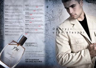 a
   k

             FM 140 | Mix goryczkowego zapachu piołunu             FM 219 | Szafran, cynamon, bazylia, czarny pieprz
             i egzotycznych przypraw, pogłębiony aromatem          i kilka kropel pomarańczy stworzyły kompozycję
   s



             ziół i owoców.                                        z ognistym temperamentem. new!
   ę




             FM 188  | Ostry aromat imbiru, gałki                  FM 220 | nonszalancja i bezkompromisowość
   m




             muszkatołowej, różowego pieprzu i gwajakowca.         wyrażone wonią kawy, tytoniu, piołunu, jałowca,
                                                                   anyżu, cedru i paczuli. new!
             FM 189 | Żywe, wibrujące połączenie grejpfruta,
   a




             maliny, lawendy i heliotropu.                         FM 221 | intensywna, oszałamiająco męska woń
                                                                   orientalnych kadzideł, żywic i balsamów osłodzona
   n




             FM 190   | niewiarygodnie męski zapach drzew:         wonią fiołka. new!
             cedrowego, sandałowego i gwajakowca,
   z




             osłodzony cytrusami.                                  FM 222 | Silny, zmysłowy i dynamiczny zapach
                                                                   szałwii, lawendy, mchu dębowego, cytryny
   c




             FM 205 | Odrobinę beztroski, orzeźwiający zapach      oraz bergamotki. new!
   y




             mandarynki, fiołka, rozmarynu, cyprysu i mięty.
                                                                   FM 223 | Pełne wdzięku połączenie absolutu
   s




             FM 206    | nieujarzmiony zapach eksplodujący         z korzeni irysa, tuberozy, sandałowca, piżma i nut
             świeżością mięty, limonki, rumu, rabarbaru, cedru     białej skóry. new!
   a




             oraz zielonej herbaty.
   l




                                                                   FM 224 | cukier trzcinowy, wanilia, ambra, gałka
             FM 207  | Szlachetny drzewny aromat                   muszkatołowa i jaśmin tworzą przepojoną słodyczą
   k




             przełamany świeżością paczuli, mandarynki i jabłka.   i bardzo uwodzicielską kompozycję. new!


                                                                                                                         O d k r y j
ko lekc ja




             FM 208     | Ultranowoczesny zapach uwodzący          FM 225 | Wyrafinowany aromat stworzony na
             ostrością różowego pieprzu i słodyczą mandarynki.     bazie hebanu i drewna tekowego z nutą liści fiołka,
                                                                   lawendy, imbiru i cytrusów. new!


                                                                                                                         u r o k k l a s y k i
             FM 209    | kipiący od emocji aromat dębu, cyprysu,
             jałowca, bursztynu, arbuza i morskiej bryzy.          FM 226 | krystaliczna bryza niosąca świeżość nut
                                                                   cytrusowych, hiacyntu, konwalii i drzewa massoia.
             FM 210 | zniewalająca świeżością woń                  new!
             mandarynki, bazylii, mięty i liści gruszki.




                                                                   woda PERFUMowana 50 ml
                                                                   (zaperfumowanie 16%)


                                                                     33,50 pln             | 670,00 Pln/1l




                                                                                                                                                 Produkty FM są oryginalnymi produktami FM GROUP World
                                                                   Otwórz się na świat męskich doznań
                                                                   i ekscytujących przygód.
                                                                   Anyż, imbir, tytoń, paproć, trawa morska,
                                                                   żywica, cedr – te aromaty to kwintesencja
                                                                   męskości.
                                                                   Setki nut zapachowych
                                                                   tylko czekają, abyś je odkrył.
  58                                                                                                                                             59
 