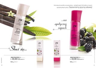 a
           w


                                                         Aromatyczna wanilia, soczyste jeżyny – odnajdź zapach dla siebie w naszym
                                                              ogrodzie pełnym pokus. zapewniamy            pyszną zabawę!
ko lekc ja o
           c
           o
           w
           o




                                                                 ...na
                                                            apetyczny
                                                              zapach


                  Skuś się...




                                                                                                                                     Produkty FM są oryginalnymi produktami FM GROUP World
                  woda ToaLETowa 50 ml                                                  woda ToaLETowa 50 ml

                     33,50 pln                                                            33,50 pln
 www.perfumy.fm




                                       | 670,00 Pln/1l                                                     | 670,00 Pln/1l

                  FM 201   | WAniliA                                                   FM 202   | jeŻYnY


    60                                                                                                                               61
 