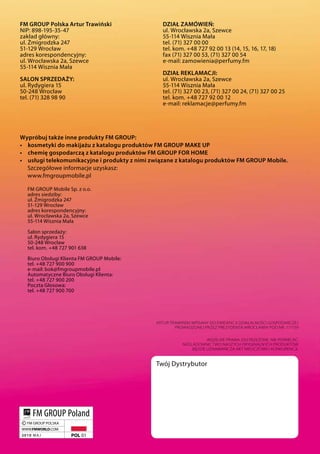 FM GroUp polska artur Trawiński                  DziaŁ zaMówieŃ:
nip: 898-195-35-47                               ul. Wrocławska 2a, szewce
zakład główny:                                   55-114 Wisznia Mała
ul. Żmigrodzka 247                               tel. (71) 327 00 00
51-129 Wrocław                                   tel. kom. +48 727 92 00 13 (14, 15, 16, 17, 18)
adres korespondencyjny:                          fax (71) 327 00 53, (71) 327 00 54
ul. Wrocławska 2a, szewce                        e-mail: zamowienia@perfumy.fm
55-114 Wisznia Mała
                                                 DziaŁ reKLaMacJi:
saLon sprzeDaŻy:                                 ul. Wrocławska 2a, szewce
ul. Rydygiera 15                                 55-114 Wisznia Mała
50-248 Wrocław                                   tel. (71) 327 00 23, (71) 327 00 24, (71) 327 00 25
tel. (71) 328 98 90                              tel. kom. +48 727 92 00 12
                                                 e-mail: reklamacje@perfumy.fm




wypróbuj także inne produkty FM GroUp:
•	 kosmetyki do makijażu z katalogu produktów FM GroUp MaKe Up
•	 chemię gospodarczą z katalogu produktów FM GroUp For HoMe
•	 usługi telekomunikacyjne i produkty z nimi związane z katalogu produktów FM GroUp Mobile.
   szczegółowe informacje uzyskasz:
   www.fmgroupmobile.pl

  FM GROUp Mobile sp. z o.o.
  adres siedziby:
  ul. Żmigrodzka 247
  51-129 Wrocław
  adres korespondencyjny:
  ul. Wrocławska 2a, szewce
  55-114 Wisznia Mała

  salon sprzedaży:
  ul. Rydygiera 15
  50-248 Wrocław
  tel. kom. +48 727 901 638

  Biuro Obsługi Klienta FM GROUp Mobile:
  tel. +48 727 900 900
  e-mail: bok@fmgroupmobile.pl
  Automatyczne Biuro Obsługi Klienta:
  tel. +48 727 900 200
  poczta Głosowa:
  tel. +48 727 900 700




                                              ARTUR TRAWiŃSki WPiSAnY dO eWidencji dziAŁAlnOŚci GOSPOdARczej
                                                      PROWAdzOnej PRzez PRezYdenTA WROcŁAWiA POd nR. 171159


                                                                    WSzelkie PRAWA zASTRzeŻOne. nie POWielAć.
                                                         nAŚlAdOWnicTWO nASzYcH ORYGinAlnYcH PROdUkTóW
                                                             Będzie UznAWAne zA AkT nieUczciWej kOnkURencji.


                                              Twój Dystrybutor
 