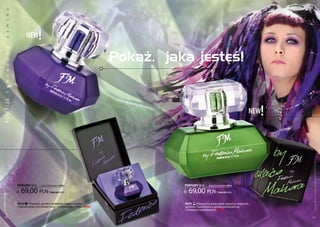 a
           k
           s
           m




                        new       !
           a
           d
           a




                                                                             Pokaż, jaka jesteś!
ko lekc ja w
           o
           s
           u
           s
           k
           u
           l




                                                                                                                                     new !




                                                                                                                                             Produkty FM są oryginalnymi produktami FM GROUP World
                  PERFUMY 50 ml     (zaperfumowanie 20%)                               PERFUMY 50 ml    (zaperfumowanie 20%)


                    69,00 pln             | 1380,00 Pln/1l                               69,00 pln            | 1380,00 Pln/1l
 www.perfumy.fm




                  FM 312 | piwonia, gorzka czekolada, kawa, wanilia                    FM 311 | Klasyczne połączenie zapachu magnolii,
                  i zielone oraz cytrusowe nuty – zniewalający efekt. new!             jaśminu i cynamonu z gorzką pomarańczą
                                                                                       i drzewem sandałowym. new!

    10                                                                                                                                       11
 