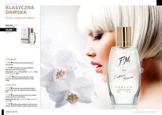 Biznesowe
FM 07 Czarujące aromaty pachnącego groszku,
frezji i jaśminu.
FM 98 Orzeźwiająca moc cytrusów pogłębiona
słodkimi kwiatami i nutami drzewnymi.
Zamówjeszcze:feromony(98f), hot!(98h),żelpodprysznic(98e),
kremdorąkipaznokci(98n)
FM 271 Aromat soczystej papai, kiwi i granatu
połączony z zalotną wonią konwalii, hibiskusa, orchidei
i ambry.
Czarujące
FM 15 Krystalicznie czysty, przepełniony słodyczą
aromat wanilii, lotosu, róży, delikatnie ożywiony świeżością
frezji.
FM 25 Harmonijne połączenie frezji, irysa, passiflory,
owoców egzotycznych i cedru białego.
Zamówjeszcze:hot! (25h),żel podprysznic(25e),antyperspirant
wkulce(25t)
FM 28 Subtelny zapach urzekający świeżością melona,
goździka, cyklamenu, białej lilii, ozdobiony nutą kwiatu lotosu.
1126,67 PLN/1 l
33,80 PLN
perfumy 30 ml
zaperfumowanie 20%
Klasyka w najlepszym wydaniu.
Produkty FM są oryginalnymi produktami FM GROUP World 4544
kolekcja
KLASYCZNA
damska
classic collection
 