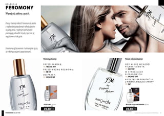 Poczujchemięmiłości!Feromonytojedne
znajbardziejpopularnychafrodyzjaków:
wpołączeniuzpięknymiperfumami
pomagająpobudzićzmysłyipoczućsię
wyjątkowoatrakcyjnie.
P rzed randką :
FM | 18f, 23f, 101f
P rzed ważną rozmową :
FM | FM 97f
D o pracy :
FM | 33f, 81f, 98f
G dy w grę wchodzi
piękna kobieta :
FM | 52f, 110f
W sytuacjach
biznesowych :
FM | 54f, 64f, 134f
Kiedy trzeba pokazać się
z najmocniejszej strony:
FM | 56f
Feromonysąbezwonneiharmonijniełączą
sięzkompozycjamizapachowymi.
Paniompolecamy: Panomrekomendujemy:
1316,67 PLN/1 l
39,50 PLN
perfumy 30 ml
zaperfumowanie 20%
790,00 PLN/1 l
39,50 PLN
WODA PERFUMOWANA 50 ml
zaperfumowanie 16%
Produkty FM są oryginalnymi produktami FM GROUP World 5554 pheromone collection
Więcej niż piękny zapach.
kolekcja
feromony
 