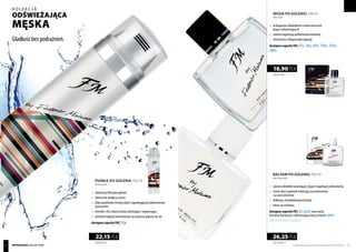 BALSAM PO GOLENIU 100 ml
After shave balm
WODA PO GOLENIU 100 ml
After shave
	 zawiera składniki nawilżające, kojące i łagodzące podrażnienia
	 masło shea i pantenol eliminują zaczerwienienia
	 i uczucie pieczenia
	 delikatna, bezalkoholowa formuła
	 łatwo się wchłania
dostępne zapachy FM | 52(g002) oraz męski,
drzewno-kwiatowy z odświeżającą nutą cytrusów (g001)
Tylkodowyczerpaniazapasów!
	 wzbogacona składnikami o właściwościach
	kojąco-odświeżających
	 zawiera łagodzącą podrażnienia alantoinę
	 intensywne i długotrwałe zapachy
dostępne zapachy FM | 52s, 56s, 64s, 110s, 134s,
169s
189,00 PLN/1 l
18,90 PLN
PIANKA DO GOLENIA 250 ml
Shaving foam
	 ułatwia perfekcyjne golenie
	 skutecznie zmiękcza zarost
	 oleje parafinowe chronią skórę i zapobiegają jej nadmiernemu 	
	wysuszeniu
	 ekstrakt z liści aloesu działa nawilżająco i regenerująco
	 alantoina łagodzi podrażnienia i przyspiesza gojenie się ran
dostępne zapachy FM | 52p
88,60 PLN/1 l
22,15 PLN
262,50 PLN/1 l
26,25 PLN
Produkty FM są oryginalnymi produktami FM GROUP World 6564 REFRESHING collection
kolekcja
Gładkość bez podrażnień.
ODŚWIEŻAJĄCA
męSKA
 