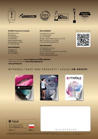 92
D ystrybutor
wypróbuj także inne produkty i usługi FM G R O UP !
FM GROUP Polska Artur Trawiński
NIP: 898-195-35-47
zakład główny:
ul. Żmigrodzka 427
51-129 Wrocław
adres korespondencyjny:
ul. Wrocławska 2a, Szewce
55-114 Wisznia Mała
SALON SPRZEDAŻY:
ul. Rydygiera 15
50-248 Wrocław
tel. (71) 328 98 90
Znajdź nas na Facebooku: www.facebook.com/FMGroupPolska
Odwiedź sklep internetowy: www.sklep.fmgroup.pl
www.perfumy.fm
Pobierz katalog na smartfona
© FM G R O UP World Ar t u r Tr aw i ń s k i S p ó ł k a z ogr a niczoną od p o w iedzi a lnością S p. k ., ul . Ż migrodzka 247, 51-129 W rocław, N I P: 895-187- 0 0 - 93,
K R S: 0 0 0 0268185, Sąd R ejonowy dla W rocławia- Fabrycznej we W rocławiu, V I W ydział G ospodarczy K rajowego R ejestru Sądowego, 2013
pol 01
© FM GROUP WORLD
WWW.FMWORLD.COM
2013 maj
Poland
DZIAŁ ZAMÓWIEŃ:
ul. Wrocławska 2a, Szewce
55-114 Wisznia Mała
tel. (71) 327 00 00
tel. kom. +48 727 92 00 13 (14, 15, 16, 17, 18)
faks (71) 327 00 53, (71) 327 00 54
e-mail: zamowienia@perfumy.fm
DZIAŁ REKLAMACJI:
ul. Wrocławska 2a, Szewce
55-114 Wisznia Mała
tel. (71) 327 00 23, (71) 327 00 24, (71) 327 00 25
tel. kom. +48 727 92 00 12
e-mail: reklamacje@perfumy.fm
 