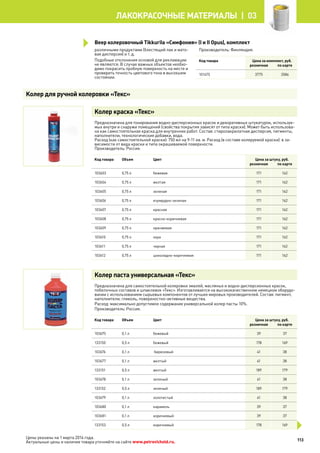 различными продуктами (блестящий лак и мато-
вая дисперсия) и т. д.
Подобные отклонения основой для рекламации
не являются. В случае важных объектов необхо-
димо покрасить пробную поверхность на месте и
проверить точность цветового тона в высохшем
состоянии.
Производитель: Финляндия.
Код товара Цена за комплект, руб.
розничная по карте
101475 3775 3586
Колер краска «Текс»
Предназначена для тонирования водно-дисперсионных красок и декоративных штукатурок, используе-
мых внутри и снаружи помещений (свойства покрытия зависят от типа краски). Может быть использова-
на как самостоятельная краска для внутренних работ. Состав: стиролакрилатная дисперсия, пигменты,
наполнители, технологические добавки, вода.
Расход (как самостоятельной краски): 750 мл на 9-11 кв. м. Расход (в составе колеруемой краски): в за-
висимости от вида краски и типа окрашиваемой поверхности.
Производитель: Россия.
Код товара Объем Цвет Цена за штуку, руб.
розничная по карте
103603 0,75 л бежевая 171 162
103604 0,75 л желтая 171 162
103605 0,75 л зеленая 171 162
103606 0,75 л изумрудно-зеленая 171 162
103607 0,75 л красная 171 162
103608 0,75 л красно-коричневая 171 162
103609 0,75 л оранжевая 171 162
103610 0,75 л охра 171 162
103611 0,75 л черная 171 162
103612 0,75 л шоколадно-коричневая 171 162
Колер паста универсальная «Текс»
Предназначена для самостоятельной колеровки эмалей, масляных и водно-дисперсионных красок,
побелочных составов и шпаклевок «Текс». Изготавливается на высококачественном немецком оборудо-
вании с использованием сырьевых компонентов от лучших мировых производителей. Состав: пигмент,
наполнители, гликоль, поверхностно-активные вещества.
Расход: максимально допустимое содержание универсальной колер пасты 10%.
Производитель: Россия.
Код товара Объем Цвет Цена за штуку, руб.
розничная по карте
103675 0,1 л бежевый 39 37
133150 0,5 л бежевый 178 169
103676 0,1 л бирюзовый 41 38
103677 0,1 л желтый 41 38
133151 0,5 л желтый 189 179
103678 0,1 л зеленый 41 38
133152 0,5 л зеленый 189 179
103679 0,1 л золотистый 41 38
103680 0,1 л карамель 39 37
103681 0,1 л коричневый 39 37
133153 0,5 л коричневый 178 169
Колер для ручной колеровки «Текс»
Веер колеровочный Tikkurila «Симфония» (I и II Opus), комплект
113
лакокрасочные материалы  | 03
Цены указаны на 1 марта 2014 года.
Актуальные цены и наличие товара уточняйте на сайте www.petrovichstd.ru.
 