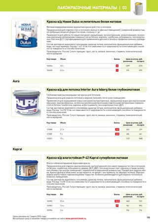 Краска в/д Новая Dulux ослепительно белая матовая
Матовая водоразбавляемая акрилатная краска для стен и потолков.
Предназначена для отделки стен и потолков в жилых и офисных помещениях с умеренной влажностью,
не требующих влажной уборки (гостиная, спальня и т. д).
Применяется для работы по новым или ранее окрашенным, оштукатуренным, загрунтованным, оклеен-
ным рулонными материалами поверхностей из бетона, кирпича, газобетона, асбоцемента, гипсокартон-
ных плит или ДСП. Сертифицирована для применения в детских и лечебно-профилактических учрежде-
ниях.
Состав: дисперсия акрилового сополимера, диоксид титана, наполнители, функциональные добавки,
вода, частицы мрамора. Расход: 1 л/7-10 кв. м в зависимости от шероховатости и впитывающей способ-
ности поверхности и способа нанесения.
Производитель: Россия. Сопутствующие: грунт, кисти, валики, ванночки, стержень телескопический,
лента малярная.
Код товара Объем Баллы Цена за штуку, руб.
розничная по карте
104054 10 л 6 2499 2374
104055 2,5 л 1 919 873
Краска в/д для потолка Interior Aura Isberg белая глубокоматовая
Глубокоматовая высокоукрывистая краска для потолков.
Предназначена для окраски потолков и верхних панелей стен в сухих помещениях.
Применяется для окрашивания новых или ранее оштукатуренных, окрашенных водно-дисперсионными
красками, зашпаклеванных, оклеенных различными рулонными отделочными материалами поверхно-
стей из бетона, газобетона, кирпича, асбестоцемента, гипсокартонных плит, ДСП.
Состав: дисперсия акрилового сополимера, диоксид титана, наполнители, функциональные добавки,
вода. Расход: 1 кг/10-12 кв. м в зависимости от шероховатости и впитывающей способности поверхности
и способа нанесения.
Производитель: Россия. Сопутствующие: грунт, кисти, валики, ванночки, стержень телескопический,
лента малярная.
Код товара Объем Баллы Цена за штуку, руб.
розничная по карте
127688 2,7 л 1,5 243 229
127689 9 л 4,5 696 661
133031 15 л 1137 1080
Краска в/д влагостойкая P-42 Kapral супербелая матовая
Влагостойкая интерьерная акриловая краска.
Предназначена для отделки зашпаклеванной, оштукатуренной или новой поверхности стен и потолков
из бетона, газобетона, асбоцемента, дерева, ДСП, ДВП, гипсокартонных плит, кирпича, а также оклеен-
ных обоями стен внутри помещений с нормальной и повышенной влажностью. Походит для окраски обо-
ев. Краска удобна в нанесении: не растекается, не капает с инструмента, не образует потеков. Образует
ровное влагостойкое паропроницаемое покрытие. Особенно рекомендуется для окраски потолков во
влажных помещениях.
Состав: дисперсия акрилового сополимера, диоксид титана, наполнители, функциональные добавки,
вода. Расход: 1 кг/8-12 кв. м в зависимости от шероховатости и впитывающей способности поверхности и
способа нанесения.
Производитель: Россия. Сопутствующие: грунт, кисти, валики, ванночки, стержень телескопический,
лента малярная.
Код товара Вес Баллы Цена за штуку, руб.
розничная по карте
103982 25 кг 12,5 1602 1521
103983 14 кг 7 941 893
103984 3 кг 226 214
Aura
Kapral
115
лакокрасочные материалы  | 03
Цены указаны на 1 марта 2014 года.
Актуальные цены и наличие товара уточняйте на сайте www.petrovichstd.ru.
 
