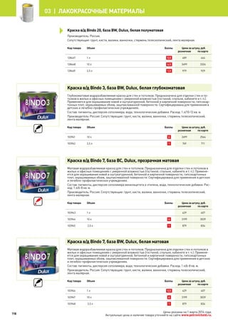 Производитель: Россия.
Сопутствующие: грунт, кисти, валики, ванночки, стержень телескопический, лента малярная.
Код товара Объем Баллы Цена за штуку, руб.
розничная по карте
128467 1 л 0,5 489 464
128468 10 л 6,5 3499 3324
128469 2,5 л 1,5 979 929
Краска в/д Bindo 3, база BW, Dulux, белая глубокоматовая
Глубокоматовая водоразбавляемая краска для стен и потолков. Предназначена для отделки стен и по-
толков в жилых и офисных помещениях с умеренной влажностью (гостиной, спальне, кабинете и т. п.).
Применяется для окрашивания новой и оштукатуренной, бетонной и кирпичной поверхности, гипсокар-
тонных плит, окрашиваемых обоев, зашпаклеванной поверхности. Сертифицирована для применения в
детских и лечебно-профилактических учреждениях.
Состав: пигменты, дисперсия сополимера, вода, технологические добавки. Расход: 1 л/10-12 кв. м.
Производитель: Россия. Сопутствующие: грунт, кисти, валики, ванночки, стержень телескопический,
лента малярная.
Код товара Объем Баллы Цена за штуку, руб.
розничная по карте
103941 10 л 6 2699 2564
103942 2,5 л 1 749 711
Краска в/д Bindo 7, база BC, Dulux, прозрачная матовая
Матовая водоразбавляемая краска для стен и потолков. Предназначена для отделки стен и потолков в
жилых и офисных помещениях с умеренной влажностью (гостиной, спальне, кабинете и т. п.). Применя-
ется для окрашивания новой и оштукатуренной, бетонной и кирпичной поверхности, гипсокартонных
плит, окрашиваемых обоев, зашпаклеванной поверхности. Сертифицирована для применения в детских
и лечебно-профилактических учреждениях.
Состав: пигменты, дисперсия сополимера винилацетата и этилена, вода, технологические добавки. Рас-
ход: 1 л/6-8 кв. м.
Производитель: Россия. Сопутствующие: грунт, кисти, валики, ванночки, стержень телескопический,
лента малярная.
Код товара Объем Баллы Цена за штуку, руб.
розничная по карте
103943 1 л 429 407
103944 10 л 6 3199 3039
103945 2,5 л 1 879 834
Краска в/д Bindo 7, база BW, Dulux, белая матовая
Матовая водоразбавляемая краска для стен и потолков. Предназначена для отделки стен и потолков в
жилых и офисных помещениях с умеренной влажностью (гостиной, спальне, кабинете и т. п.). Применя-
ется для окрашивания новой и оштукатуренной, бетонной и кирпичной поверхности, гипсокартонных
плит, окрашиваемых обоев, зашпаклеванной поверхности. Сертифицирована для применения в детских
и лечебно-профилактических учреждениях.
Состав: пигменты, дисперсия сополимера, вода, технологические добавки. Расход: 1 л/6-8 кв. м.
Производитель: Россия. Сопутствующие: грунт, кисти, валики, ванночки, стержень телескопический,
лента малярная.
Код товара Объем Баллы Цена за штуку, руб.
розничная по карте
103946 1 л 0,5 429 407
103947 10 л 6 3199 3039
103948 2,5 л 1 879 834
Краска в/д Bindo 20, база BW, Dulux, белая полуматовая
118
03 | лакокрасочные материалы
Цены указаны на 1 марта 2014 года.
Актуальные цены и наличие товара уточняйте на сайте www.petrovichstd.ru.
 