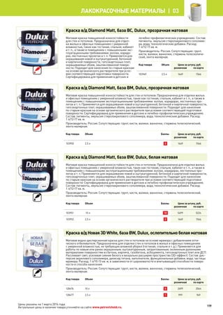 Краска в/д Diamond Matt, база BC, Dulux, прозрачная матовая
Матовая краска повышенной износостойкости
для стен и потолков. Предназначена для отдел-
ки жилых и офисных помещениях с умеренной
влажностью, таких как гостиная, спальня, кабинет
и т. п., а также в помещениях с повышенными экс-
плуатационными требованиями: холлах, коридо-
рах, лестничных пролетах и т. п. Применяется для
окрашивания новой и оштукатуренной, бетонной
и кирпичной поверхности, гипсокартонных плит,
окрашиваемых обоев, зашпаклеванной поверх-
ности. Подходит для нанесения по старым краскам
на основе органического растворителя при усло-
вии соответствующей подготовки поверхности.
Сертифицирована для применения в детских и
лечебно-профилактических учреждениях. Состав:
пигменты, эмульсия стиролакрилового сополиме-
ра, вода, технологические добавки. Расход:
1 л/12-17 кв. м.
Производитель: Россия. Сопутствующие: грунт,
кисти, валики, ванночки, стержень телескопиче-
ский, лента малярная.
Код товара Объем Цена за штуку, руб.
розничная по карте
103949 2,5 л 1649 1566
Краска в/д Diamond Matt, база BM, Dulux, прозрачная матовая
Матовая краска повышенной износостойкости для стен и потолков. Предназначена для отделки жилых
и офисных помещениях с умеренной влажностью, таких как гостиная, спальня, кабинет и т. п., а также в
помещениях с повышенными эксплуатационными требованиями: холлах, коридорах, лестничных про-
летах и т. п. Применяется для окрашивания новой и оштукатуренной, бетонной и кирпичной поверхности,
гипсокартонных плит, окрашиваемых обоев, зашпаклеванной поверхности. Подходит для нанесения
по старым краскам на основе органического растворителя при условии соответствующей подготовки
поверхности. Сертифицирована для применения в детских и лечебно-профилактических учреждениях.
Состав: пигменты, эмульсия стиролакрилового сополимера, вода, технологические добавки. Расход:
1 л/12-17 кв. м.
Производитель: Россия. Сопутствующие: грунт, кисти, валики, ванночки, стержень телескопический,
лента малярная.
Код товара Объем Баллы Цена за штуку, руб.
розничная по карте
103950 2,5 л 2 1649 1566
Краска в/д Diamond Matt, база BW, Dulux, белая матовая
Матовая краска повышенной износостойкости для стен и потолков. Предназначена для отделки жилых
и офисных помещениях с умеренной влажностью, таких как гостиная, спальня, кабинет и т. п., а также в
помещениях с повышенными эксплуатационными требованиями: холлах, коридорах, лестничных про-
летах и т. п. Применяется для окрашивания новой и оштукатуренной, бетонной и кирпичной поверхности,
гипсокартонных плит, окрашиваемых обоев, зашпаклеванной поверхности. Подходит для нанесения
по старым краскам на основе органического растворителя при условии соответствующей подготовки
поверхности. Сертифицирована для применения в детских и лечебно-профилактических учреждениях.
Состав: пигменты, эмульсия стиролакрилового сополимера, вода, технологические добавки. Расход:
1 л/12-17 кв. м.
Производитель: Россия. Сопутствующие: грунт, кисти, валики, ванночки, стержень телескопический,
лента малярная.
Код товара Объем Баллы Цена за штуку, руб.
розничная по карте
103951 10 л 10 5499 5224
103952 2,5 л 2 1649 1566
Краска в/д Новая 3D White, база BW, Dulux, ослепительно белая матовая
Матовая водно-дисперсионная краска для стен и потолков на основе мрамора с добавлением опти-
ческого отбеливателя. Предназначена для отделки стен и потолков в жилых и офисных помещениях
с умеренной влажностью, не требующих влажной уборки (гостиная, спальня и т. д.). Применяется для
работы по новым или ранее окрашенным, оштукатуренным, загрунтованным, оклеенным рулонными
материалами поверхностям из бетона, кирпича, газобетона, асбоцемента, гипсокартонных плит или ДСП.
Рассеивает свет, усиливая сияние белого и визуально расширяя пространство (3D-эффект). Состав: дис-
персия акрилового сополимера, диоксид титана, наполнители, функциональные добавки, вода, частицы
мрамора. Расход: 1 л/10-13 кв. м, в зависимости от шероховатости и впитывающей способности поверх-
ности и способа нанесения.
Производитель: Россия. Сопутствующие: грунт, кисти, валики, ванночки, стержень телескопический,
лента малярная.
Код товара Объем Баллы Цена за штуку, руб.
розничная по карте
128476 10 л 6 2699 2564
128477 2,5 л 1 999 949
119
лакокрасочные материалы  | 03
Цены указаны на 1 марта 2014 года.
Актуальные цены и наличие товара уточняйте на сайте www.petrovichstd.ru.
 