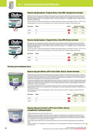Краска в/д фасадная, Гладкая Dulux, база BM, прозрачная матовая
Матовая быстросохнущая атмосферостойкая краска для наружных работ. Предназначена для окраски
фасадов жилых и общественных зданий в любых климатических зонах. Подходит для большинства по-
верхностей (дерево, бетон, штукатурка, кирпич, каменная кладка и т. п.) Обладает грязе- и водоотталки-
вающими свойствами.
Состав: пигменты, эмульсия акрилового полимера, вода, фунгициды и альгициды. Расход: 1 л/14-17 кв. м.
Производитель: Россия. Сопутствующие: кисти, валики, ванночки, стержень телескопический.
Код товара Объем Баллы Цена за штуку, руб.
розничная по карте
128478 2,5 л 2,5 1299 1234
128479 5 л 5 2259 2146
Краска в/д фасадная, Гладкая Dulux, база BW, белая матовая
Матовая быстросохнущая атмосферостойкая краска для наружных работ. Предназначена для окраски
фасадов жилых и общественных зданий в любых климатических зонах. Подходит для большинства по-
верхностей (дерево, бетон, штукатурка, кирпич, каменная кладка и т. п.) Обладает грязе- и водоотталки-
вающими свойствами.
Состав: пигменты, эмульсия акрилового полимера, вода, фунгициды и альгициды. Расход: 1 л/14-17 кв. м.
Производитель: Россия. Сопутствующие: кисти, валики, ванночки, стержень телескопический.
Код товара Объем Баллы Цена за штуку, руб.
розничная по карте
128480 10 л 10 4249 4036
128481 2,5 л 2,5 1299 1234
Краска в/д для обоев LuxPro Aura Satin, база A, белая матовая
Акриловая краска для обоев. Предназначена для окраски любых типов обоев в помещениях с нормаль-
ной или повышенной влажностью. Также применяется для работы по новым или ранее окрашенным, ош-
тукатуренным, загрунтованным, оклеенным рулонными материалами поверхностей из бетона, кирпича,
газобетона, асбоцемента, гипсокартонных плит или ДСП.
Специальная формула обеспечивает удобную вязкость краски, позволяя полностью прокрашивать даже
мелкую текстуру обоев. Краска обладает повышенной износостойкостью, что обеспечивает длительное
сохранение покрытия на выступающих частях рельефа структурных обоев. Краска удобна в нанесении,
не брызгает с кисти или валика.
Состав: дисперсия акрилового сополимера, диоксид титана, наполнители, функциональные добавки,
вода. Расход: 1 л/8-12 кв. м в зависимости от шероховатости и впитывающей способности поверхности и
способа нанесения.
Производитель: Россия. Сопутствующие: грунт, кисти, валики, ванночки, стержень телескопический,
лента малярная.
Код товара Объем Баллы Цена за штуку, руб.
розничная по карте
103999 2,7 л 1,5 498 473
104000 9 л 4,5 1439 1369
Краска в/д для потолка LuxPro Aura Cotton, база А,
супербелая глубокоматовая
Глубокоматовая краска для потолков и стен.
Предназначена для отделки потолков в жилых и офисных помещениях с нормальной влажностью, не
требующих влажной уборки. Применяется для работы по новым или ранее окрашенным, оштукатурен-
ным, загрунтованным, оклеенным рулонными материалами поверхностей из бетона, кирпича, газобето-
на, асбоцемента, гипсокартонных плит или ДСП.
Состав: дисперсия акрилового сополимера, диоксид титана, наполнители, функциональные добавки,
вода.
Расход: 1л/8-10 кв. м в зависимости от шероховатости и впитывающей способности поверхности и спосо-
ба нанесения.
Основы для колеровки Aura
120
03 | лакокрасочные материалы
Цены указаны на 1 марта 2014 года.
Актуальные цены и наличие товара уточняйте на сайте www.petrovichstd.ru.
 