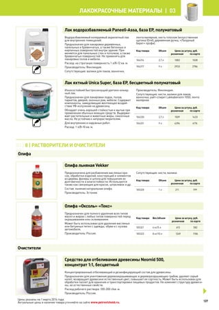 Лак водоразбавляемый Paneeli-Аssа, база EP, полуматовый
Водоразбавляемый колеруемый акрилатный лак
для внутренних помещений.
Предназначен для лакировки деревянных,
панельных и бревенчатых, а также бетонных и
кирпичных поверхностей внутри здания. При-
меняется для панельных стен и потолков, а также
бревенчатых поверхностей. Не применять для
лакировки полов и мебели.
Расход: на строганую поверхность 1 л/8-12 кв. м.
Производитель: Финляндия.
Сопутствующие: валики для лаков, ванночки,
лента малярная, кисть плоская (искусственная
щетина (Orel), деревянная ручка, «Лазурный
берег» профи).
Код товара Объем Цена за штуку, руб.
розничная по карте
104316 2,7 л 1083 1028
104317 9 л 2933 2786
Лак яхтный Unica Super, база EP, бесцветный полуматовый
Износостойкий быстросохнущий уретано-алкид-
ный лак.
Предназначен для лакировки лодок, полов,
паркетов, дверей, оконных рам, мебели. Содержит
компоненты, замедляющие желтеющее воздей-
ствие УФ-излучения на древесину.
Обладает очень хорошей стойкостью к мытью при
применении обычных моющих средств. Выдержи-
вает растительные и животные жиры, смазочные
масла. Не устойчив к нитрорастворителям.
Для внутренних и наружных работ.
Расход: 1 л/8-10 кв. м.
Производитель: Финляндия.
Сопутствующие: кисти, валики для лаков,
ванночки, уайт-спирит Lakkabensiini 1050, лента
малярная.
Код товара Объем Цена за штуку, руб.
розничная по карте
104330 2,7 л 1509 1433
104331 9 л 4396 4176
Олифа льняная Vekker
Предназначена для разбавления масляных кра-
сок, обработки изделий, конструкций и элементов
из дерева, фанеры и шпона для повышения их
долговечности и влагостойкости. Используется
также как связующее для красок, шпаклевок и др.
Состав: льняная натуральная олифа.
Производитель: Эстония.
Сопутствующие: кисти, валики.
Код товара Объем Цена за штуку, руб.
розничная по карте
105320 1 л 211 199
Олифа «Оксоль» «Текс»
Предназначен для полного удаления всех типов
масел и жиров с любых типов поверхностей перед
окрашиванием или склеиванием.
Может быть использован для удаления масляных
или битумных пятен с одежды, обуви и с кузова
автомобиля.
Производитель: Россия.
Код товара Вес/объем Цена за штуку, руб.
розничная по карте
105321 4 кг/5 л 613 582
105322 8 кг/10 л 1249 1186
Средство для отбеливания древесины Neomid 500,
концентрат 1:1, бесцветный
Концентрированный отбеливающий и дезинфицирующий состав для древесины.
Предназначен для уничтожения деревоокрашивающих и дереворазрушающих грибов, удаляет серый
налет, возвращает древесине естественный цвет, повышает ее сортность. Может быть использован для
обработки паллет для хранения и транспортировки пищевых продуктов. Не изменяет структуру древеси-
ны, ее естественных свойств.
Расход рабочего раствора: 100-200 г/кв. м.
Производитель: Россия.
03 | 8 | Растворители и очистители
Олифа
Очистители
137
лакокрасочные материалы  | 03
Цены указаны на 1 марта 2014 года.
Актуальные цены и наличие товара уточняйте на сайте www.petrovichstd.ru.
 