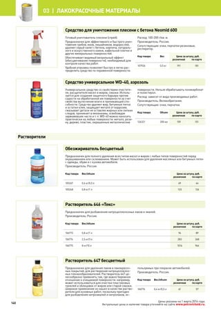 Средство для уничтожения плесени с бетона Neomid 600
Готовый уничтожитель плесени (спрей).
Предназначен для эффективного и быстрого унич-
тожения грибов, мхов, лишайников, водорослей,
удаляет серый налет с бетона, кирпича, натураль-
ного и искусственного камня, кафельной плитки и
других минеральных поверхностей.
Обеспечивает видимый визуальный эффект
(обесцвечивание поверхности), необходимый для
контроля качества работ.
Удобная упаковка позволяет быстро и легко рас-
пределить средство по пораженной поверхности.
Расход: 100-200 г/кв. м.
Производитель: Россия.
Сопутствующие: очки, перчатки резиновые,
респиратор.
Код товара Вес Цена за штуку, руб.
розничная по карте
107926 0,5 кг 191 181
Средство универсальное WD-40, аэрозоль
Универсальное средство со свойствами очистите-
ля, расщепителя масел и жиров, смазки. Исполь-
зуется для создания защитного барьера против
сырости на обработанной им поверхности за счет
свойства вытеснения влаги и проникающей спо-
собности. Средство удаляет жир, битумные пятна
и остатки клея, защищает металл от коррозии,
смазывает детали не оставляя жирных или липких
следов, проникает в механизмы, освобождая
заржавевшие части и т. п. WD-40 можно наносить
практически на любые поверхности: металл, рези-
ну, дерево, пластик, окрашенные металлические
поверхности. Нельзя обрабатывать поликарбонат
и полистирол.
Расход: зависит от вида производимых работ.
Производитель: Великобритания.
Сопутствующие: очки, перчатки.
Код товара Объем Цена за штуку, руб.
розничная по карте
126321 200 мл 159 151
Обезжириватель бесцветный
Предназначен для полного удаления всех типов масел и жиров с любых типов поверхностей перед
окрашиванием или склеиванием. Может быть использован для удаления масляных или битумных пятен
с одежды, обуви и с кузова автомобиля.
Производитель: Россия.
Код товара Вес/объем Цена за штуку, руб.
розничная по карте
105267 0,4 кг/0,5 л 69 64
105268 0,8 кг/1 л 133 126
Растворитель 646 «Текс»
Предназначен для разбавления нитроцеллюлозных лаков и эмалей.
Производитель: Россия.
Код товара Вес/объем Цена за штуку, руб.
розничная по карте
106773 0,8 кг/1 л 94 89
106774 2,5 кг/3 л 283 268
106775 8 кг/10 л 1016 964
Растворитель 647 бесцветный
Предназначен для удаления лаков и лакокрасоч-
ных покрытий, для растворения нитроцеллюлоз-
ных пленкообразователей. Растворитель 647 це-
лесообразно применять там, где важно бережное
отношение к очищаемой поверхности: например,
может использоваться для очистки пластиковых
панелей и облицовок от жиров или старой смазки.
Широкое применение он нашел в качестве раство-
рителя для кузовных работ, поскольку пригоден
для разбавления нитроэмалей и нитролаков, ис-
пользуемых при покраске автомобилей.
Производитель: Россия.
Код товара Вес/объем Цена за штуку, руб.
розничная по карте
106776 0,4 кг/0,5 л 61 57
Растворители
140
03 | лакокрасочные материалы
Цены указаны на 1 марта 2014 года.
Актуальные цены и наличие товара уточняйте на сайте www.petrovichstd.ru.
 