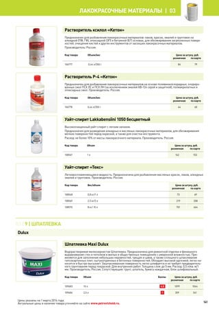 Растворитель ксилол «Кетон»
Предназначен для разбавления лакокрасочных материалов: лаков, красок, эмалей и грунтовок на
алкидной (ПФ, ГФ), эпоксидной (ЭП) и битумной (БТ) основах, для обезжиривания загрязненных поверх-
ностей, очищения кистей и других инструментов от засохших лакокрасочных материалов.
Производитель: Россия.
Код товара Объем/вес Цена за штуку, руб.
розничная по карте
106777 0,44 л/350 г 84 79
Растворитель Р-4 «Кетон»
Предназначен для разбавления лакокрасочных материалов на основе поливинилхлоридных, хлориро-
ванных смол ПСХ ЛС и ПСХ ЛН (за исключением эмалей ХВ-124 серой и защитной), полиакрилатных и
эпоксидных смол. Производитель: Россия.
Код товара Объем/вес Цена за штуку, руб.
розничная по карте
106778 0,44 л/350 г 64 60
Уайт-спирит Lakkabensiini 1050 бесцветный
Высокоочищенный уайт-спирит с легким запахом.
Предназначен для разведения алкидных и масляных лакокрасочных материалов, для обезжиривания
мелких поверхностей перед окраской, а также для очистки инструмента.
Расход: не более 10% от массы лакокрасочного материала. Производитель: Россия.
Код товара Объем Цена за штуку, руб.
розничная по карте
108567 1 л 162 153
Уайт-спирит «Текс»
Легковоспламеняющаяся жидкость. Предназначена для разбавления масляных красок, лаков, алкидных
эмалей и грунтовок. Производитель: Россия.
Код товара Вес/объем Цена за штуку, руб.
розничная по карте
108568 0,8 кг/1 л 73 69
108569 2,5 кг/3 л 219 208
108570 8 кг/ 10 л 701 664
Шпатлевка Maxi Dulux
Водорастворимая мелкозернистая Шпатлевка. Предназначена для ремонтной отделки и финишного
выравнивания стен и потолков в жилых и общественных помещениях с умеренной влажностью. При-
меняется для заполнения небольших неровностей, трещин и швов, а также сплошного шпаклевания
гипсокартонных плит, оштукатуренных и бетонных поверхностей. Обладает высокой адгезией, легко на-
носится и быстро высыхает. Зашпаклеванная поверхность легко шлифуется и не требует предваритель-
ного грунтования перед покраской. Для внутренних работ. Толщина слоя: до 5 мм. Расход: 0,5 л/кв. м/1
мм. Производитель: Россия. Сопутствующие: грунт, шпатель, бумага наждачная, блок шлифовальный.
Код товара Объем Баллы Цена за штуку, руб.
розничная по карте
109483 10 л 4,5 1099 1044
109484 2,5 л 1 359 341
03 | 9 | Шпатлевка
Dulux
141
лакокрасочные материалы  | 03
Цены указаны на 1 марта 2014 года.
Актуальные цены и наличие товара уточняйте на сайте www.petrovichstd.ru.
 