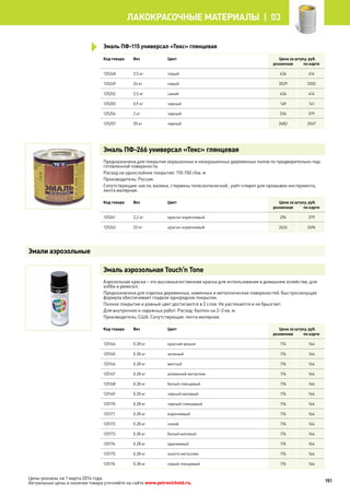 Эмаль ПФ-115 универсал «Текс» глянцевая
Код товара Вес Цвет Цена за штуку, руб.
розничная по карте
125248 2,5 кг серый 436 414
125249 24 кг серый 3529 3352
125252 2,5 кг синий 436 414
125255 0,9 кг черный 149 141
125256 2 кг черный 336 319
125257 20 кг черный 2682 2547
Эмаль ПФ-266 универсал «Текс» глянцевая
Предназначена для покрытия окрашенных и неокрашенных деревянных полов по предварительно под-
готовленной поверхности.
Расход на однослойное покрытие: 110-150 г/кв. м
Производитель: Россия.
Сопутствующие: кисти, валики, стержень телескопический , уайт-спирит для промывки инструмента,
лента малярная.
Код товара Вес Цвет Цена за штуку, руб.
розничная по карте
125261 2,2 кг красно-коричневый 294 279
125262 22 кг красно-коричневый 2626 2494
Эмаль аэрозольная Touch’n Tone
Аэрозольная краска – это высококачественная краска для использования в домашнем хозяйстве, для
хобби и ремесел.
Предназначена для отделки деревянных, каменных и металлических поверхностей. Быстросохнущая
формула обеспечивает гладкое однородное покрытие.
Полное покрытие и ровный цвет достигаются в 2 слоя. Не растекается и не брызгает.
Для внутренних и наружных работ. Расход: баллон на 2–3 кв. м.
Производитель: США. Сопутствующие: лента малярная.
Код товара Вес Цвет Цена за штуку, руб.
розничная по карте
125164 0.28 кг красная вишня 174 164
125165 0.28 кг зеленый 174 164
125166 0.28 кг желтый 174 164
125167 0.28 кг алюминий металлик 174 164
125168 0.28 кг белый глянцевый 174 164
125169 0.28 кг черный матовый 174 164
125170 0.28 кг черный глянцевый 174 164
125171 0.28 кг коричневый 174 164
125172 0.28 кг синий 174 164
125173 0.28 кг белый матовый 174 164
125174 0.28 кг оранжевый 174 164
125175 0.28 кг золото металлик 174 164
125176 0.28 кг серый глянцевый 174 164
Эмали аэрозольные
151
лакокрасочные материалы  | 03
Цены указаны на 1 марта 2014 года.
Актуальные цены и наличие товара уточняйте на сайте www.petrovichstd.ru.
 