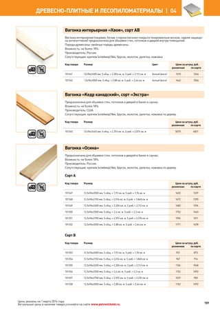 Вагонка интерьерная «Хвоя», сорт АВ
Вагонка интерьерная (лицевая, белая, сторона вагонки покрыта тонированным воском, задняя защище-
на антисептиком) предназначена для обшивки стен, потолков и дверей внутри помещений.
Порода древесины: хвойные породы древесины.
Влажность: не более 18%.
Производитель: Россия.
Сопутствующие: крепеж (кляймер) №4, брусок, молоток, рулетка, ножовка.
Код товара Размер Цвет Цена за штуку, руб.
розничная по карте
101341 12х96х2400 мм, S общ. = 2,304 кв. м, S раб. = 2,112 кв. м белый (воск) 1315 1246
101342 12х96х3000 мм, S общ. = 2,88 кв. м, S раб. = 2,64 кв. м белый (воск) 1642 1556
Вагонка «Кедр канадский», сорт «Экстра»
Предназначена для обшивки стен, потолков и дверей в банях и саунах.
Влажность: не более 18%.
Производитель: США.
Сопутствующие: крепеж (кляймер) №4, брусок, молоток, рулетка, ножовка по дереву.
Код товара Размер Цена за штуку, руб.
розничная по карте
101345 12х94х2440 мм, S общ. = 2,293 кв. м, S раб. = 2,074 кв. м 5075 4821
Вагонка «Осина»
Предназначена для обшивки стен, потолков и дверей в банях и саунах.
Влажность: не более 18%.
Производитель: Россия.
Сопутствующие: крепеж (кляймер) №4, брусок, молоток, рулетка, ножовка по дереву.
Сорт А
Код товара Размер Цена за штуку, руб.
розничная по карте
101347 12,5х96х2000 мм, S общ. = 1,92 кв. м, S раб. = 1,76 кв. м 1402 1329
101348 12,5х96х2100 мм, S общ. = 2,016 кв. м, S раб. = 1,848 кв. м 1472 1395
101349 12,5х96х2400 мм, S общ. = 2,304 кв. м, S раб. = 2,112 кв. м 1682 1594
101350 12,5х96х2500 мм, S общ. = 2,4 кв. м, S раб. = 2,2 кв. м 1752 1660
101351 12,5х96х2700 мм, S общ. = 2,592 кв. м, S раб. = 2,376 кв. м 1594 1511
101352 12,5х96х3000 мм, S общ. = 2,88 кв. м, S раб. = 2,64 кв. м 1771 1678
Сорт В
Код товара Размер Цена за штуку, руб.
розничная по карте
101353 12,5х96х2000 мм, S общ. = 1,92 кв. м, S раб. = 1,76 кв. м 921 873
101354 12,5х96х2100 мм, S общ. = 2,016 кв. м, S раб. = 1,848 кв. м 967 916
101355 12,5х96х2400 мм, S общ. = 2,304 кв. м, S раб. = 2,112 кв. м 1106 1048
101356 12,5х96х2500 мм, S общ. = 2,4 кв. м, S раб. = 2,2 кв. м 1152 1092
101357 12,5х96х2700 мм, S общ. = 2,592 кв. м, S раб. = 2,376 кв. м 1037 983
101358 12,5х96х3000 мм, S общ. = 2,88 кв. м, S раб. = 2,64 кв. м 1152 1092
159
ДРЕВЕСНО-ПЛИТНЫЕ И ЛЕСОПИЛОМАТЕРИАЛЫ  | 04
Цены указаны на 1 марта 2014 года.
Актуальные цены и наличие товара уточняйте на сайте www.petrovichstd.ru.
 