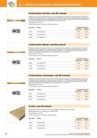 Столб-колонна «Англия», сорт АВ, клееный
Является начальным элементом лестниц, к которому крепится поручень и подбалясенник. Также уста-
навливается в конструкции лестницы в местах ее поворота. Столб-колонна может являться несущей опо-
рой для кровли (при строительстве беседок, крыльца и т.п.) или опорой разного рода балок (при декоре
помещений). Порода древесины: ель. Влажность: не более 18%.
Производитель: Россия.
Сопутствующие: лак, ножовка по дереву, поручень.
Код товара Размер Цена за штуку, руб.
розничная по карте
107999 100х100х2500 мм 1928 1827
108002 100х100х2700 мм 2112 2002
108005 100х100х3000 мм 2351 2228
Столб-колонна «Витая», сорт АВ, клееный
Является начальным элементом лестниц, к которому крепится поручень и подбалясенник. Также уста-
навливается в конструкции лестницы в местах ее поворота. Столб-колонна может являться несущей
опорой для кровли (при строительстве беседок, крыльца и т. п.) или опорой разного рода балок (при
декоре помещений). Порода древесины: ель. Влажность: не более 18%.
Производитель: Россия.
Сопутствующие: лак, ножовка по дереву, поручень.
Код товара Размер Цена за штуку, руб.
розничная по карте
108000 100х100х2500 мм 1928 1827
108003 100х100х2700 мм 2112 2002
108006 100х100х3000 мм 2351 2228
Столб-колонна «Симметрия», сорт АВ, клееный
Является начальным элементом лестниц, к которому крепится поручень и подбалясенник. Также уста-
навливается в конструкции лестницы в местах ее поворота. Столб-колонна может являться несущей
опорой для кровли (при строительстве беседок, крыльца и т. п.) или опорой разного рода балок (при
декоре помещений). Порода древесины: ель. Влажность: не более 18%.
Производитель: Россия.
Сопутствующие: лак, ножовка по дереву, поручень.
Код товара Размер Цена за штуку, руб.
розничная по карте
108001 100х100х2500 мм 1928 1827
108004 100х100х2700 мм 2112 2002
108007 100х100х3000 мм 2351 2228
Ступень, сорт АВ, клееная
Предназначена для устройства лестниц в помещениях различного назначения.
Порода древесины: ель. Влажность: не более 18%.
Производитель: Россия.
Сопутствующие: лак, ножовка по дереву, тетива.
Код товара Размер Цена за штуку, руб.
розничная по карте
108025 40х300х800 мм 348 330
108023 40х300х1000 мм 436 414
108024 40х300х1200 мм 551 523
170
04  |  ДРЕВЕСНО-ПЛИТНЫЕ И ЛЕСОПИЛОМАТЕРИАЛЫ
Цены указаны на 1 марта 2014 года.
Актуальные цены и наличие товара уточняйте на сайте www.petrovichstd.ru.
 
