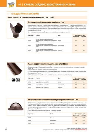 Воронка желоба металлическая Grand Line
Предназначена для сбора и отвода воды вниз. Является универсальной, т. е. может монтироваться как с
правого, так и с левого торца водосточной системы. Цвет системы по каталогу RAL не регламентируется.
Состав: горячеоцинкованная сталь (толщина 0,6 мм) с двусторонним покрытием на основе полиуретана.
Производитель: Россия.
Сопутствующие: силиконовый герметик, ножовка или ножницы по металлу.
Код товара Размер Цвет Цена за штуку, руб.
розничная по карте
101660
125 мм – размер подсоединяемого
желоба, 90 мм – диаметр подсоединяемой
трубы
белый 281 252
101661
125 мм – размер подсоединяемого
желоба, 90 мм – диаметр подсоединяемой
трубы
коричневый 281 252
101662
125 мм – размер подсоединяемого
желоба, 90 мм – диаметр подсоединяемой
трубы
красный 281 252
Желоб водосточный металлический Grand Line
Предназначен для сбора воды с крыши (как с плоских, так и со скатных кровель) площадью ската до
100 кв. м.
Цвет системы по каталогу RAL не регламентируется.
Состав: горячеоцинкованная сталь (толщина 0,6 мм) с двусторонним покрытием на основе полиуретана.
Производитель: Россия.
Сопутствующие: кронштейн (крюк) желоба, ножовка или ножницы по металлу.
Код товара Размер Цвет Цена за штуку, руб.
розничная по карте
102549 ширина 125 мм, длина 3 м белый 681 612
102550 ширина 125 мм, длина 3 м коричневый 681 612
102551 ширина 125 мм, длина 3 м красный 681 612
Заглушка желоба металлическая универсальная Grand Line
Предназначена для установки на торцы водосточного желоба для предотвращения стекания воды в ме-
стах, где заканчивается конструкция желоба. Является универсальной, т. е. может монтироваться как с
правого, так и с левого торца водосточной системы. Цвет системы по каталогу RAL не регламентируется.
Состав: горячеоцинкованная сталь (толщина 0,6 мм) с двусторонним покрытием на основе полиуретана.
Производитель: Россия.
Сопутствующие: силиконовый герметик, киянка резиновая.
Код товара Цвет Цена за штуку, руб.
розничная по карте
102629 белый 126 112,5
102630 коричневый 126 112,5
102631 красный 126 112,5
05 | 1 | ВОДОСТОЧНые СИСТЕМы
Водосточная система металлическая Grand Line 125/90
182
05 |  КРОВЛЯ, САЙДИНГ, ВОДОСТОЧНЫЕ СИСТЕМЫ
Цены указаны на 1 марта 2014 года.
Актуальные цены и наличие товара уточняйте на сайте www.petrovichstd.ru.
 