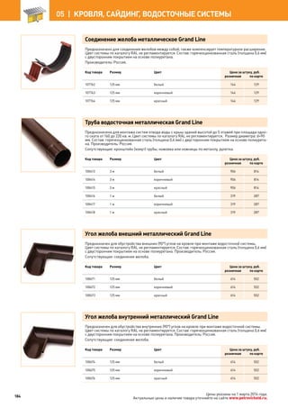 Соединение желоба металлическое Grand Line
Предназначено для соединения желобов между собой, также компенсирует температурное расширение.
Цвет системы по каталогу RAL не регламентируется. Состав: горячеоцинкованная сталь (толщина 0,6 мм)
с двусторонним покрытием на основе полиуретана.
Производитель: Россия.
Код товара Размер Цвет Цена за штуку, руб.
розничная по карте
107762 125 мм белый 144 129
107763 125 мм коричневый 144 129
107764 125 мм красный 144 129
Труба водосточная металлическая Grand Line
Предназначена для монтажа систем отвода воды с крыш зданий высотой до 5 этажей при площади одно-
го ската от 160 до 220 кв. м. Цвет системы по каталогу RAL не регламентируется. Размер диаметра: d=90
мм. Состав: горячеоцинкованная сталь (толщина 0,6 мм) с двусторонним покрытием на основе полиурета-
на. Производитель: Россия.
Сопутствующие: кронштейн (хомут) трубы, ножовка или ножницы по металлу, рулетка.
Код товара Размер Цвет Цена за штуку, руб.
розничная по карте
108413 3 м белый 906 814
108414 3 м коричневый 906 814
108415 3 м красный 906 814
108416 1 м белый 319 287
108417 1 м коричневый 319 287
108418 1 м красный 319 287
Угол желоба внешний металлический Grand Line
Предназначен для обустройства внешних (90°) углов на кровле при монтаже водосточной системы.
Цвет системы по каталогу RAL не регламентируется. Состав: горячеоцинкованная сталь (толщина 0,6 мм)
с двусторонним покрытием на основе полиуретана. Производитель: Россия.
Сопутствующие: соединение желоба.
Код товара Размер Цвет Цена за штуку, руб.
розничная по карте
108671 125 мм белый 614 552
108672 125 мм коричневый 614 552
108673 125 мм красный 614 552
Угол желоба внутренний металлический Grand Line
Предназначен для обустройства внутренних (90°) углов на кровле при монтаже водосточной системы.
Цвет системы по каталогу RAL не регламентируется. Состав: горячеоцинкованная сталь (толщина 0,6 мм)
с двусторонним покрытием на основе полиуретана. Производитель: Россия.
Сопутствующие: соединение желоба.
Код товара Размер Цвет Цена за штуку, руб.
розничная по карте
108674 125 мм белый 614 552
108675 125 мм коричневый 614 552
108676 125 мм красный 614 552
184
05 |  КРОВЛЯ, САЙДИНГ, ВОДОСТОЧНЫЕ СИСТЕМЫ
Цены указаны на 1 марта 2014 года.
Актуальные цены и наличие товара уточняйте на сайте www.petrovichstd.ru.
 