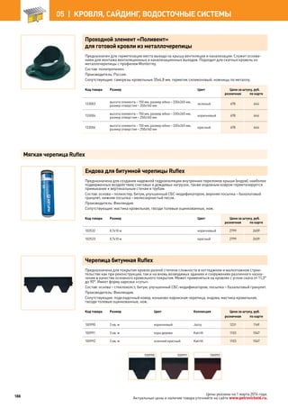 Проходной элемент «Поливент»
для готовой кровли из металлочерепицы
Предназначен для герметизации места выхода на крышу вентиляции и канализации. Служит основа-
нием для монтажа вентиляционных и канализационных выходов. Подходит для скатных кровель из
металлочерепицы с профилем Monterrey.
Состав: полипропилен.
Производитель: Россия.
Сопутствующие: саморезы кровельные 35х4,8 мм, герметик силиконовый, ножницы по металлу.
Код товара Размер Цвет Цена за штуку, руб.
розничная по карте
133003
высота элемента – 150 мм, размер юбки – 330х265 мм,
размер отверстия – 250х160 мм
зеленый 678 644
133004
высота элемента – 150 мм, размер юбки – 330х265 мм,
размер отверстия – 250х160 мм
коричневый 678 644
133006
высота элемента – 150 мм, размер юбки – 330х265 мм,
размер отверстия – 250х160 мм
красный 678 644
Ендова для битумной черепицы Ruflex
Предназначена для создания надежной гидроизоляции внутренних переломов крыши (ендов), наиболее
подверженных воздействию снеговых и дождевых нагрузок, также ендовным ковром герметизируется
примыкание к вертикальным стенам и трубам.
Состав: основа – полиэстер, битум, улучшенный СБС-модификатором, верхняя посыпка – базальтовый
гранулят, нижняя посыпка – мелкозернистый песок.
Производитель: Финляндия.
Сопутствующие: мастика кровельная, гвозди толевые оцинкованные, нож.
Код товара Размер Цвет Цена за штуку, руб.
розничная по карте
102532 0,7х10 м коричневый 2799 2659
102533 0,7х10 м красный 2799 2659
Черепица битумная Ruflex
Предназначена для покрытия кровли разной степени сложности в коттеджном и малоэтажном строи-
тельстве как при реконструкции, так и на вновь возводимых зданиях и сооружениях различного назна-
чения в качестве основного кровельного покрытия. Может применяться на кровлях с углом ската от 11,3°
до 90°. Имеет форму нарезки «соты».
Состав: основа – стеклохолст, битум, улучшенный СБС-модификатором, посыпка – базальтовый гранулят.
Производитель: Финляндия.
Сопутствующие: подкладочный ковер, коньково-карнизная черепица, ендова, мастика кровельная,
гвозди толевые оцинкованные, нож.
Код товара Размер Цвет Коллекция Цена за штуку, руб.
розничная по карте
100990 3 кв. м коричневый Jazzy 1231 1169
100991 3 кв. м кора дерева Katrilli 1103 1047
100992 3 кв. м осенний красный Katrilli 1103 1047
100990 100991 100992
Мягкая черепица Ruflex
188
05 |  КРОВЛЯ, САЙДИНГ, ВОДОСТОЧНЫЕ СИСТЕМЫ
Цены указаны на 1 марта 2014 года.
Актуальные цены и наличие товара уточняйте на сайте www.petrovichstd.ru.
 